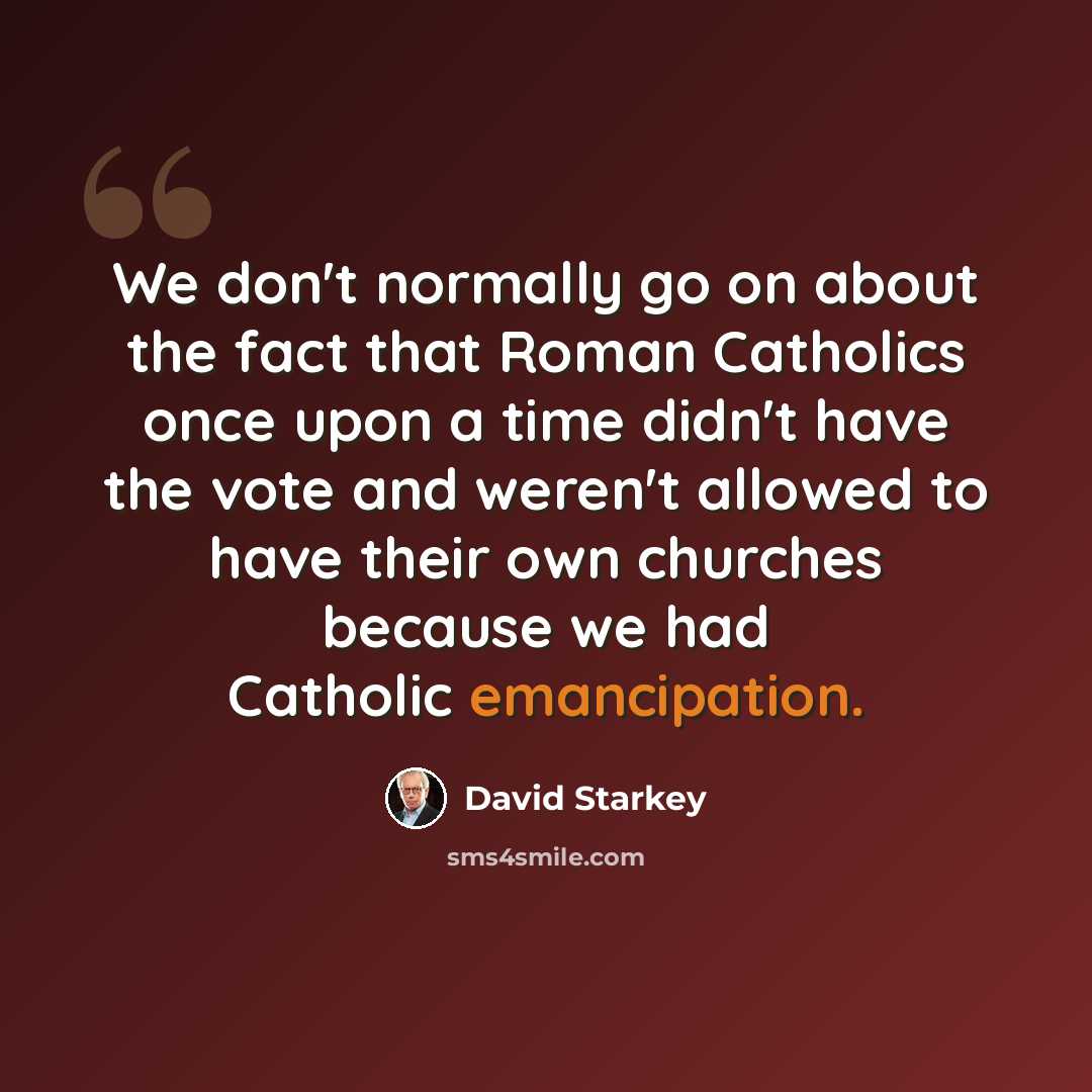 “We don't normally go on about the fact that Roman Catholics once upon a time didn't have the vote and weren't allowed to have their own churches because we had Catholic emancipation.” quote by David Starkey