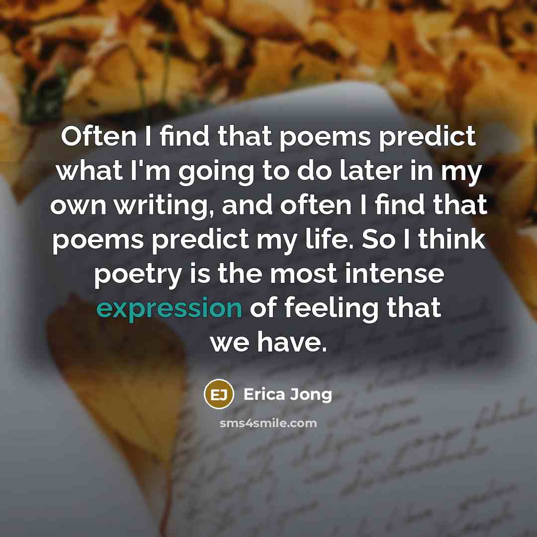 “Often I find that poems predict what I'm going to do later in my own writing, and often I find that poems predict my life. So I think poetry is the most intense expression of feeling that we have.” quote by Erica Jong