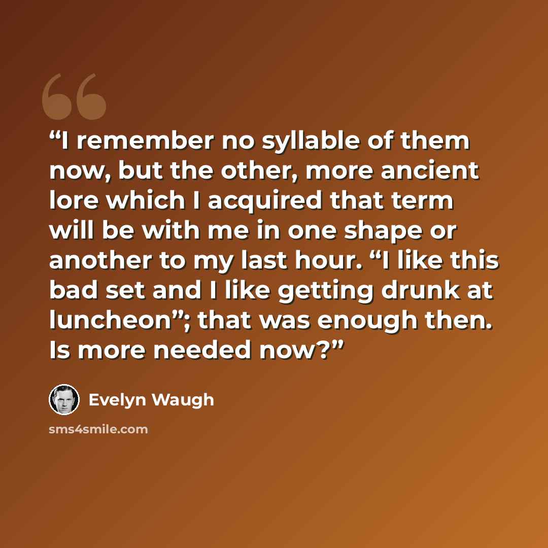 “I remember no syllable of them now, but the other, more ancient lore which I acquired that term will be with me in one shape or another to my last hour. “I like this bad set and I like getting drunk at luncheon”; that was enough then. Is more needed now?” quote by Evelyn Waugh