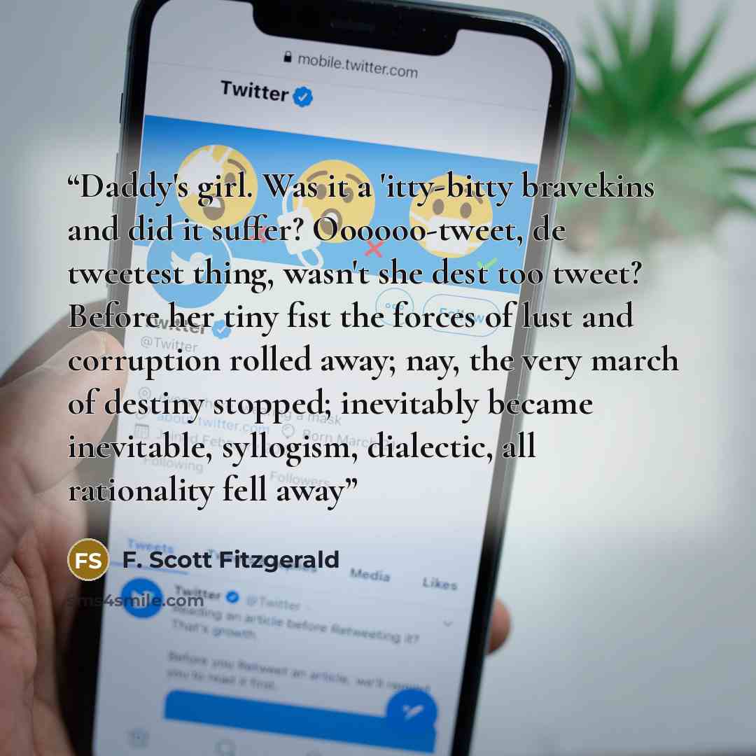 “Daddy's girl. Was it a 'itty-bitty bravekins and did it suffer? Oooooo-tweet, de tweetest thing, wasn't she dest too tweet? Before her tiny fist the forces of lust and corruption rolled away; nay, the very march of destiny stopped; inevitably became inevitable, syllogism, dialectic, all…” quote by F. Scott Fitzgerald