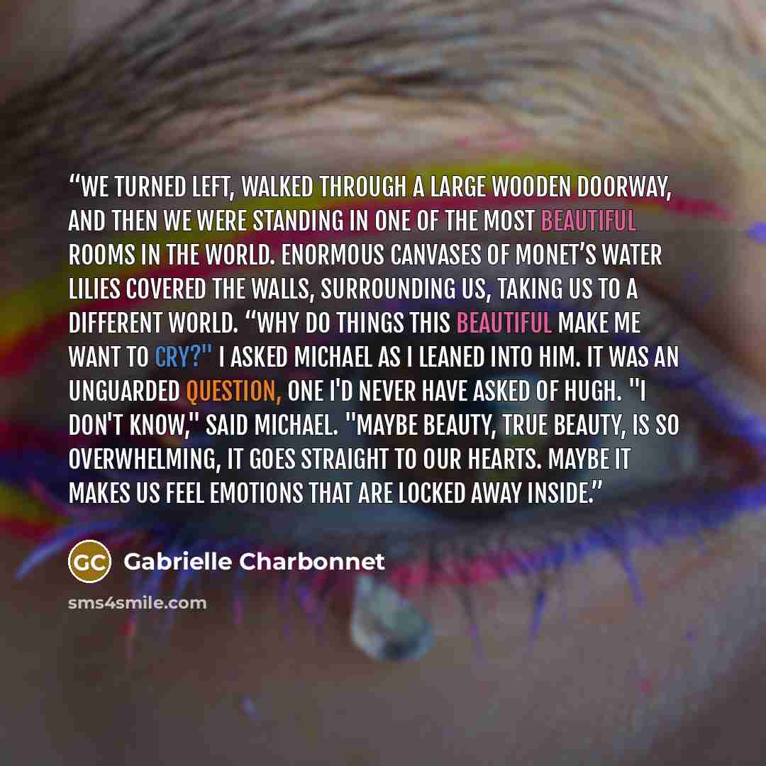 “We turned left, walked through a large wooden doorway, and then we were standing in one of the most beautiful rooms in the world. Enormous canvases of Monet’s water lilies covered the walls, surrounding us, taking us to a different world. “Why do things this beautiful make me want to cry?" I asked…” quote by Gabrielle Charbonnet