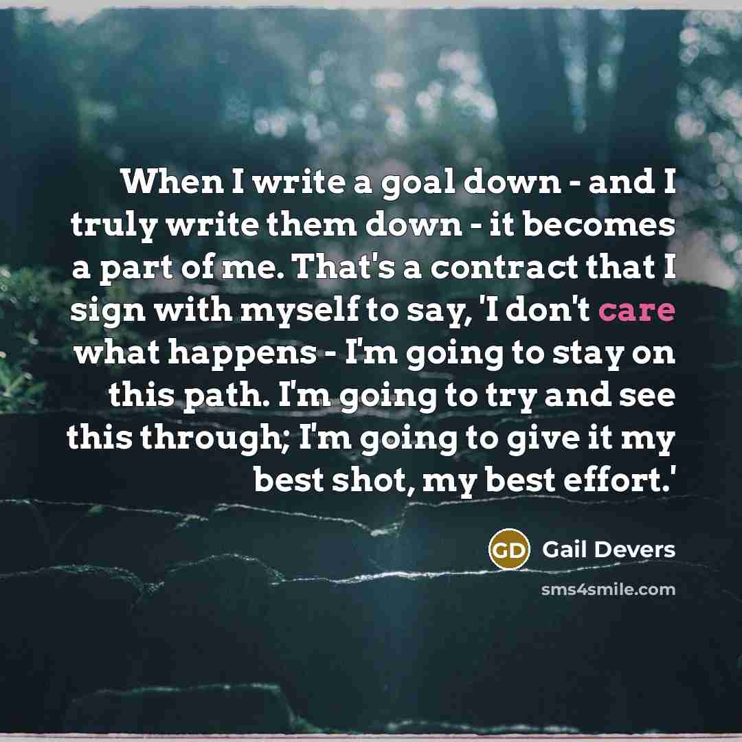 “When I write a goal down - and I truly write them down - it becomes a part of me. That's a contract that I sign with myself to say, 'I don't care what happens - I'm going to stay on this path. I'm going to try and see this through; I'm going to give it my best shot, my best effort.'” quote by Gail Devers