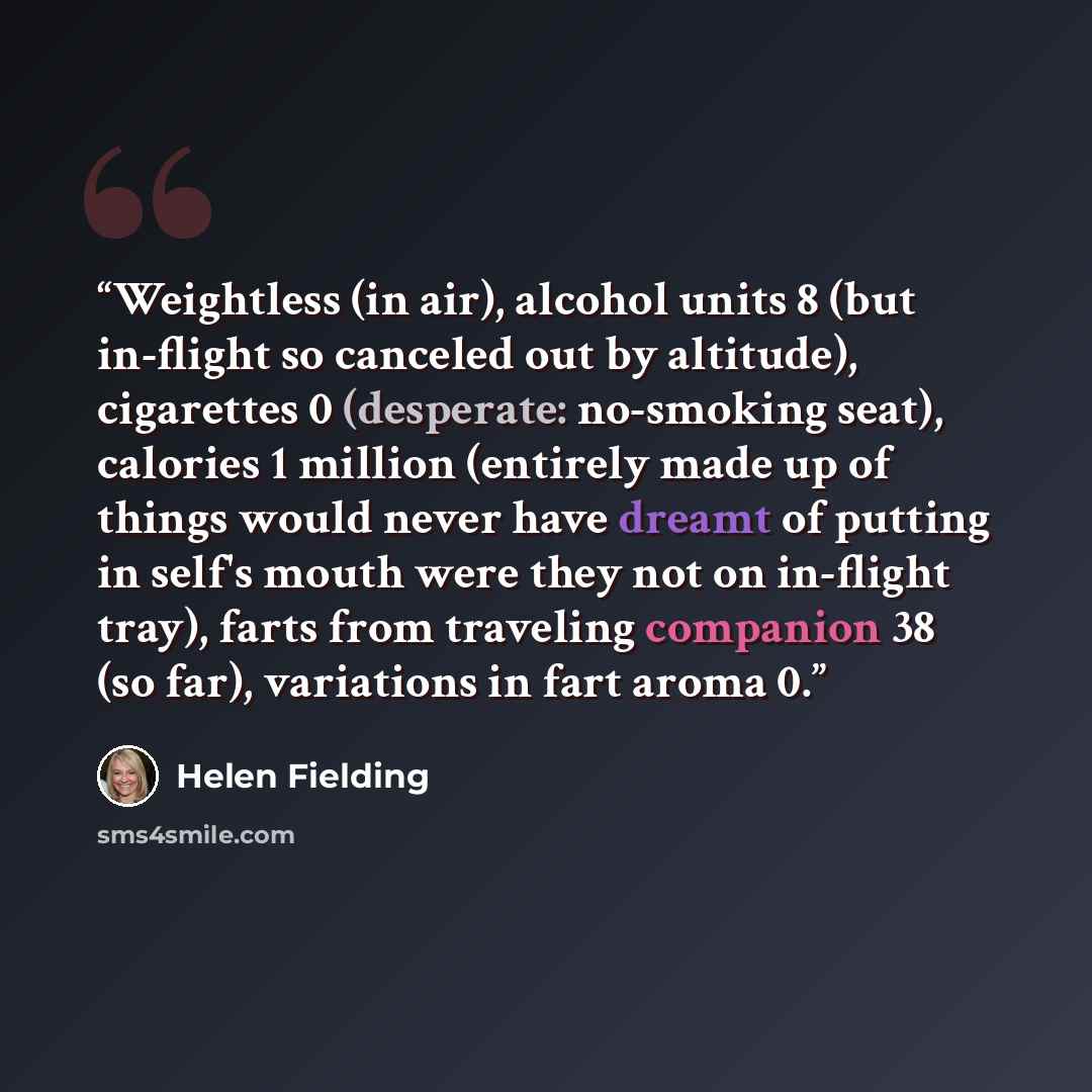 “Weightless (in air), alcohol units 8 (but in-flight so canceled out by altitude), cigarettes 0 (desperate: no-smoking seat), calories 1 million (entirely made up of things would never have dreamt of putting in self's mouth were they not on in-flight tray), farts from traveling companion 38 (so…” quote by Helen Fielding