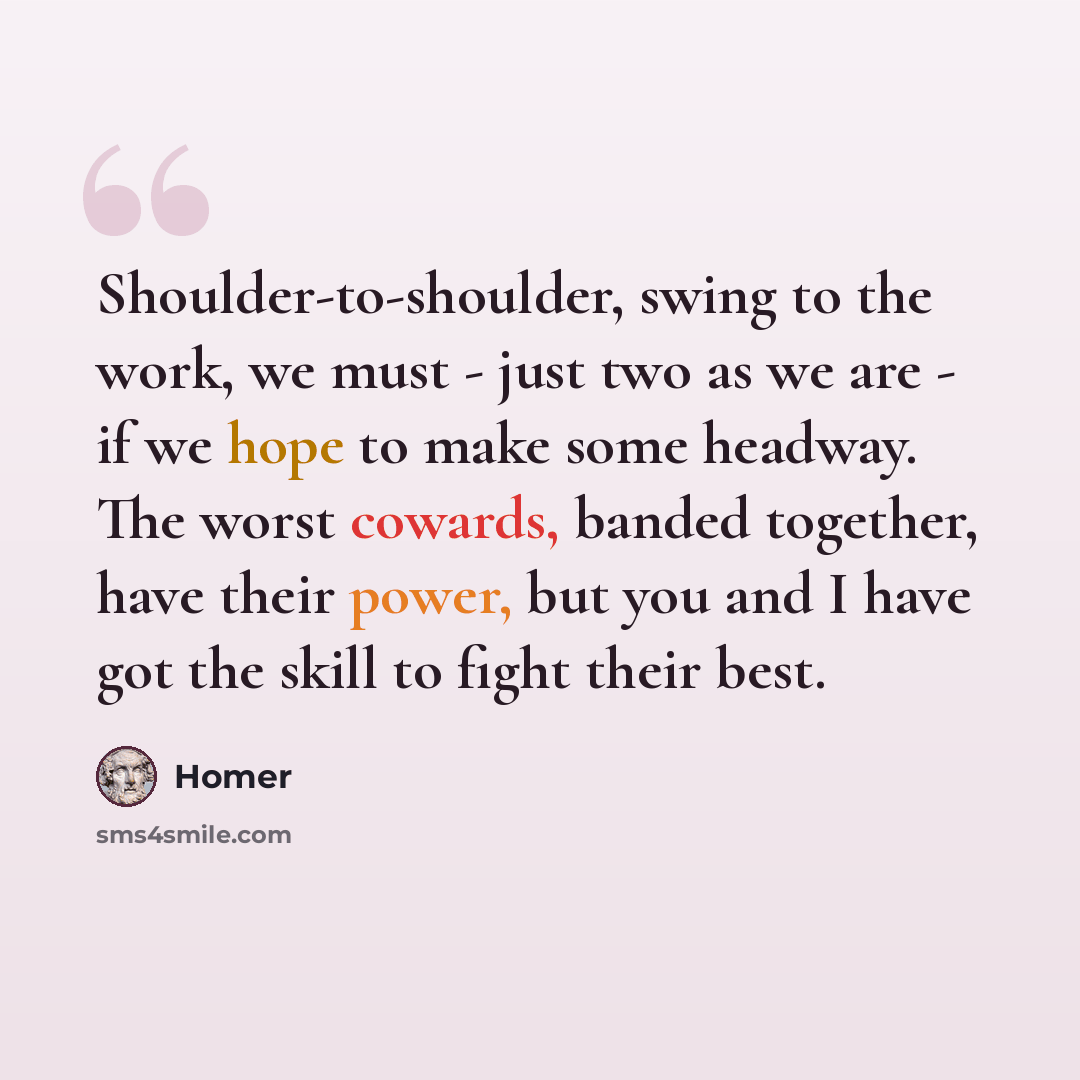 “Shoulder-to-shoulder, swing to the work, we must - just two as we are - if we hope to make some headway. The worst cowards, banded together, have their power, but you and I have got the skill to fight their best.” quote by Homer