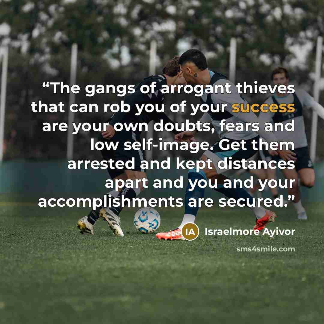 “The gangs of arrogant thieves that can rob you of your success are your own doubts, fears and low self-image. Get them arrested and kept distances apart and you and your accomplishments are secured.” quote by Israelmore Ayivor