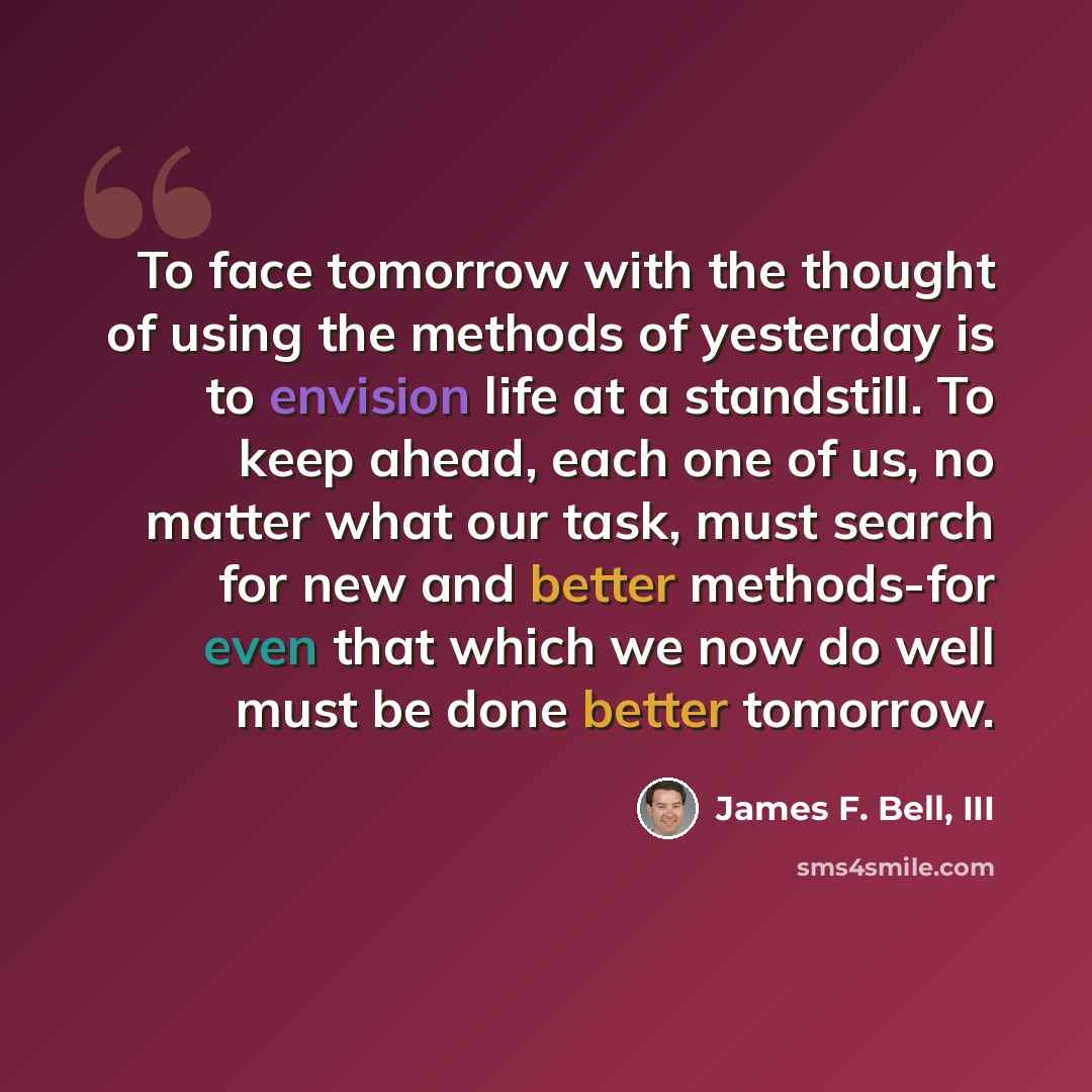 “To face tomorrow with the thought of using the methods of yesterday is to envision life at a standstill. To keep ahead, each one of us, no matter what our task, must search for new and better methods-for even that which we now do well must be done better tomorrow.” quote by James F. Bell, III
