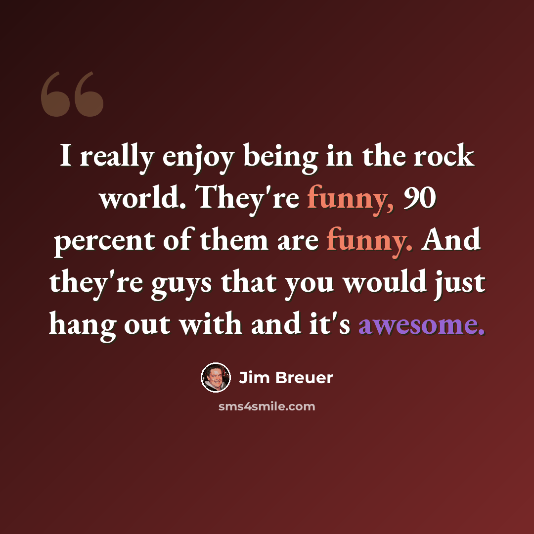 “I really enjoy being in the rock world. They're funny, 90 percent of them are funny. And they're guys that you would just hang out with and it's awesome.” quote by Jim Breuer