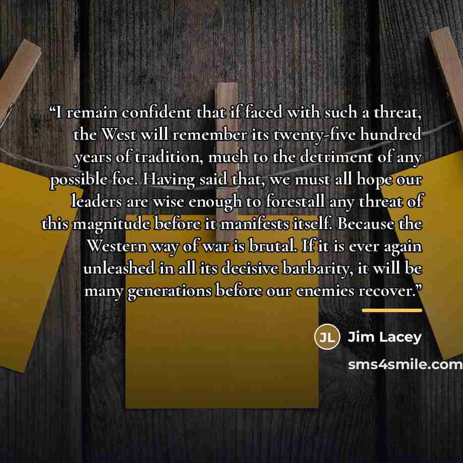 “I remain confident that if faced with such a threat, the West will remember its twenty-five hundred years of tradition, much to the detriment of any possible foe. Having said that, we must all hope our leaders are wise enough to forestall any threat of this magnitude before it manifests itself…” quote by Jim Lacey