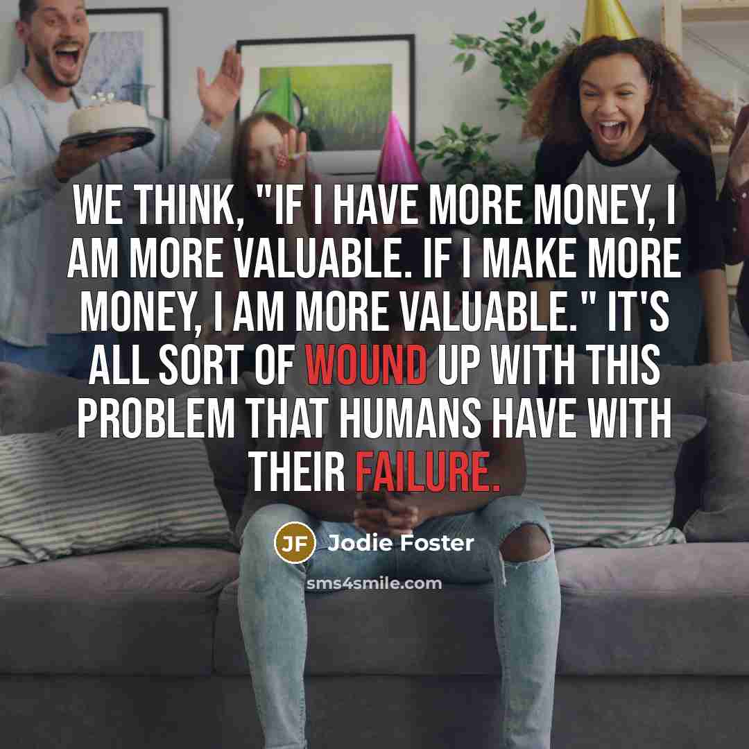 “We think, "If I have more money, I am more valuable. If I make more money, I am more valuable." It's all sort of wound up with this problem that humans have with their failure.” quote by Jodie Foster