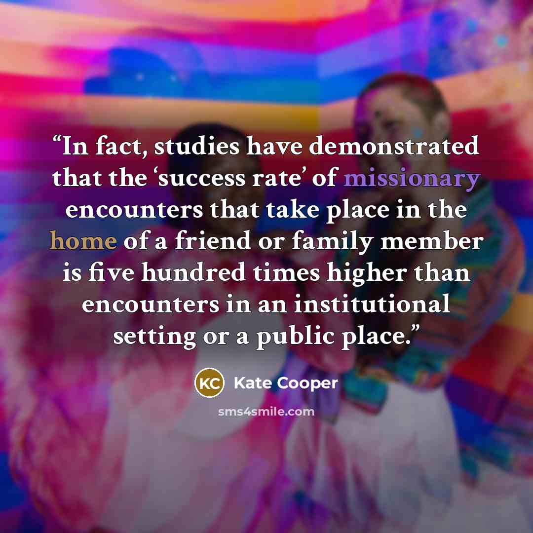 “In fact, studies have demonstrated that the ‘success rate’ of missionary encounters that take place in the home of a friend or family member is five hundred times higher than encounters in an institutional setting or a public place.” quote by Kate Cooper