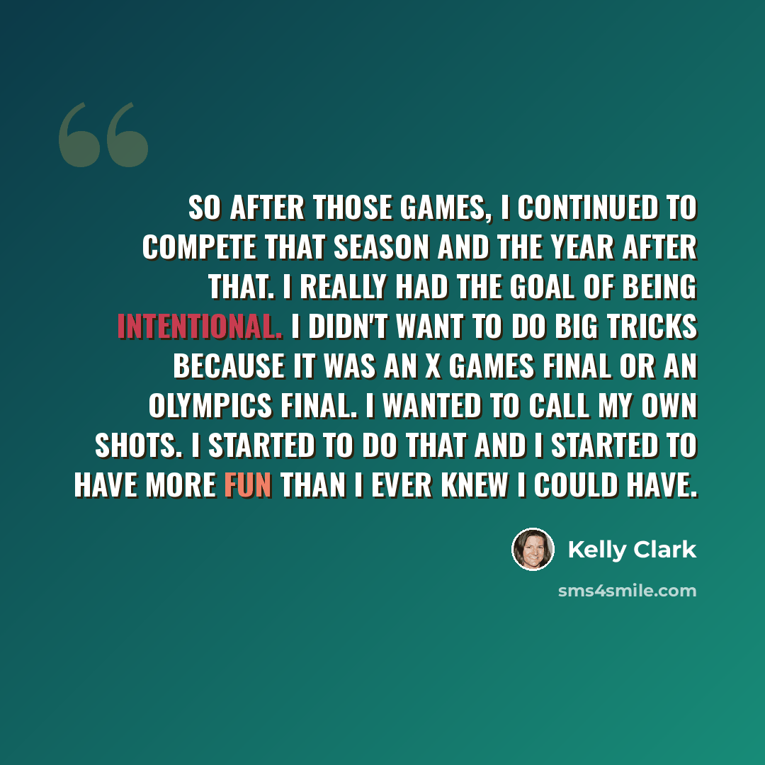 “So after those Games, I continued to compete that season and the year after that. I really had the goal of being intentional. I didn't want to do big tricks because it was an X Games final or an Olympics final. I wanted to call my own shots. I started to do that and I started to have more fun than…” quote by Kelly Clark