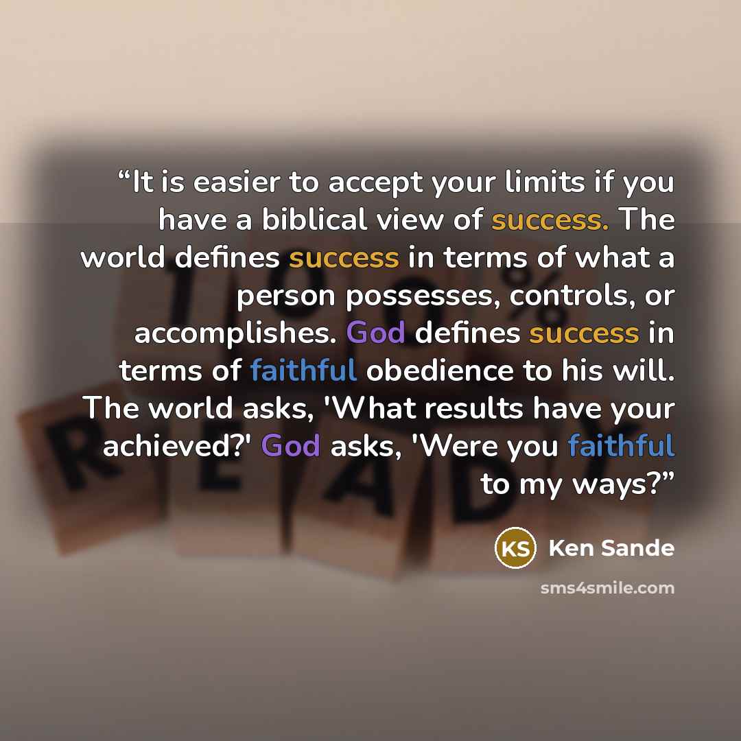 “It is easier to accept your limits if you have a biblical view of success. The world defines success in terms of what a person possesses, controls, or accomplishes. God defines success in terms of faithful obedience to his will. The world asks, 'What results have your achieved?' God asks, 'Were…” quote by Ken Sande