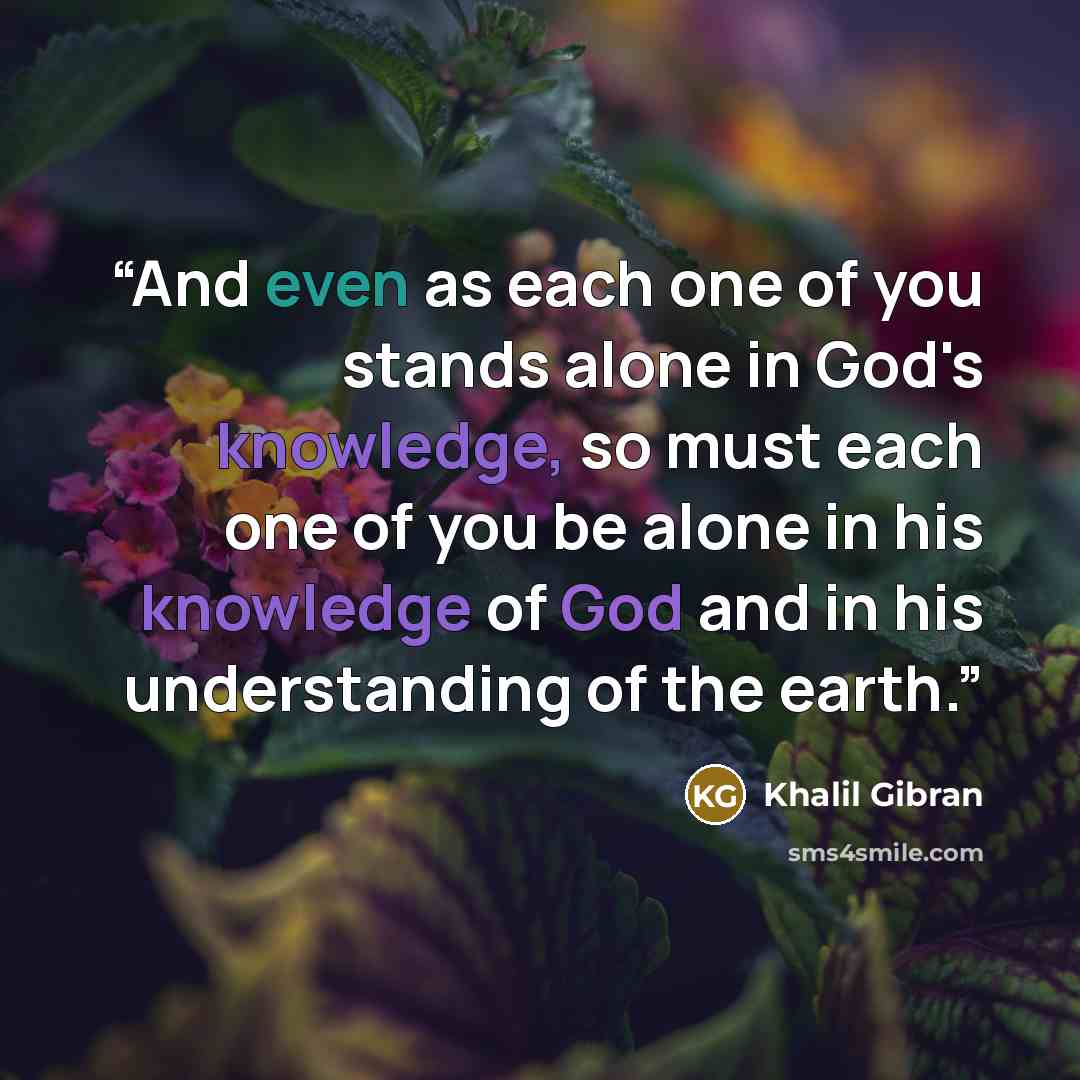 “And even as each one of you stands alone in God's knowledge, so must each one of you be alone in his knowledge of God and in his understanding of the earth.” quote by Khalil Gibran