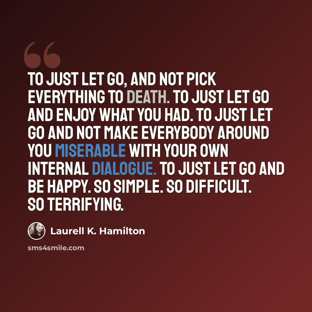 “To just let go, and not pick everything to death. To just let go and enjoy what you had. To just let go and not make everybody around you miserable with your own internal dialogue. To just let go and be happy. So simple. So difficult. So terrifying.” quote by Laurell K. Hamilton