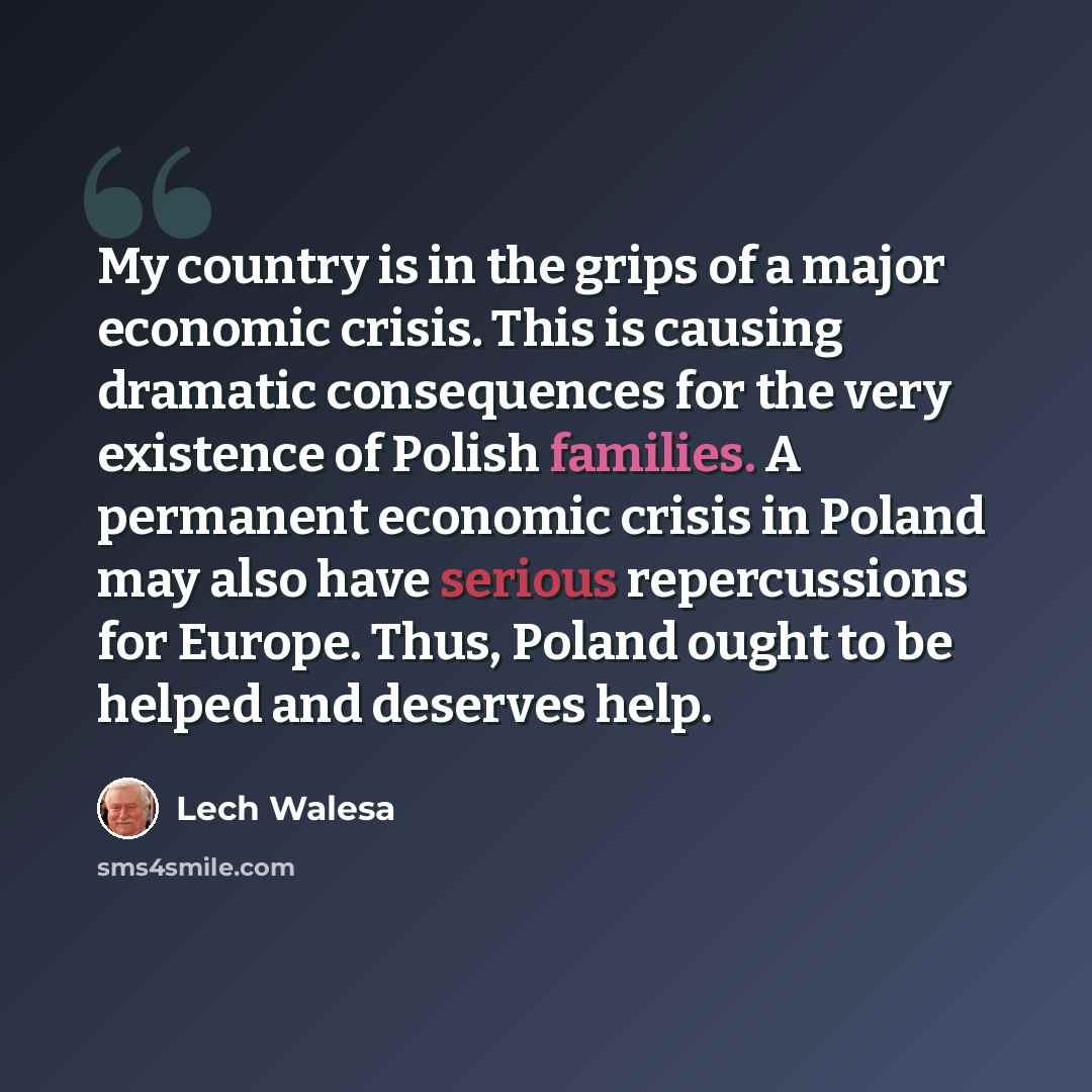 “My country is in the grips of a major economic crisis. This is causing dramatic consequences for the very existence of Polish families. A permanent economic crisis in Poland may also have serious repercussions for Europe. Thus, Poland ought to be helped and deserves help.” quote by Lech Walesa