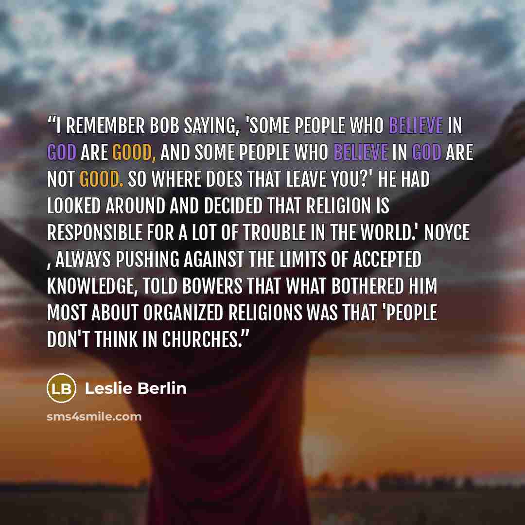 “I remember Bob saying, 'Some people who believe in God are good, and some people who believe in God are not good. So where does that leave you?' He had looked around and decided that religion is responsible for a lot of trouble in the world.' Noyce , always pushing against the limits of accepted…” quote by Leslie Berlin