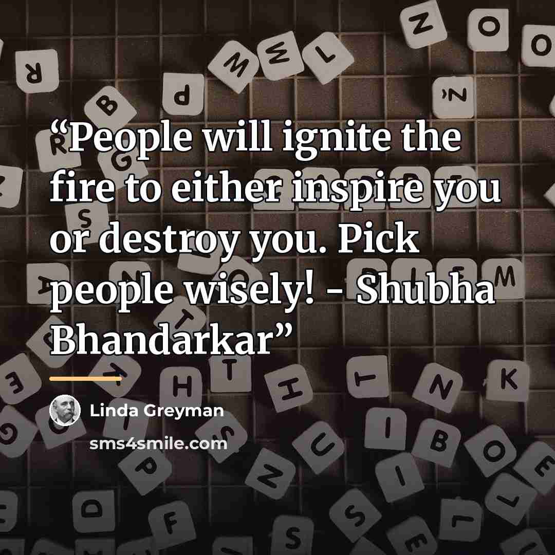 “People will ignite the fire to either inspire you or destroy you. Pick people wisely! - Shubha Bhandarkar” quote by Linda Greyman