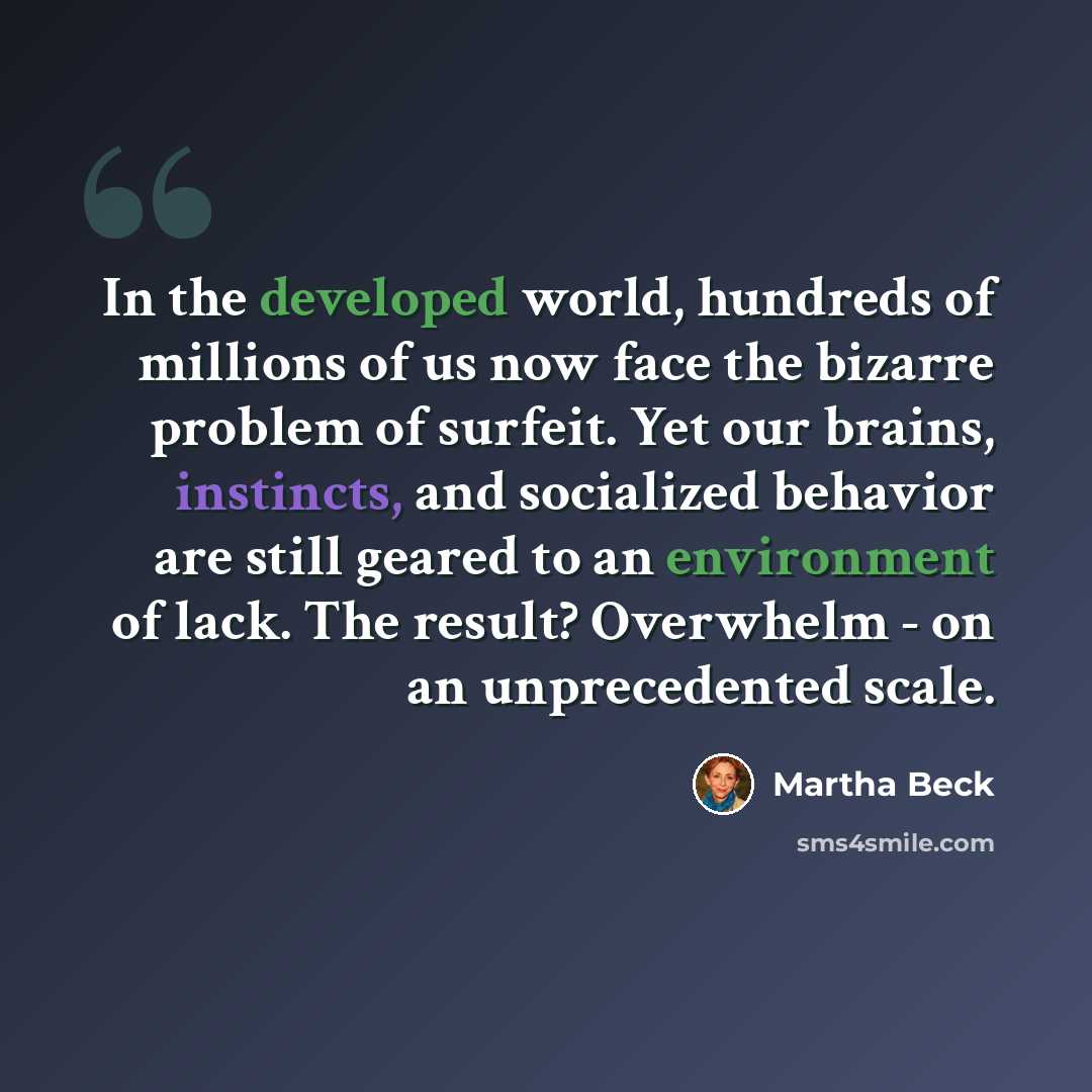 “In the developed world, hundreds of millions of us now face the bizarre problem of surfeit. Yet our brains, instincts, and socialized behavior are still geared to an environment of lack. The result? Overwhelm - on an unprecedented scale.” quote by Martha Beck
