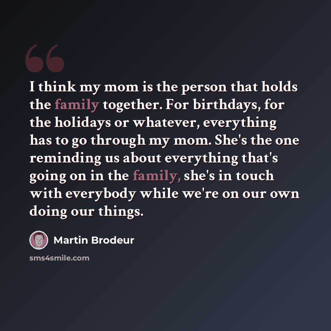 “I think my mom is the person that holds the family together. For birthdays, for the holidays or whatever, everything has to go through my mom. She's the one reminding us about everything that's going on in the family, she's in touch with everybody while we're on our own doing our things.” quote by Martin Brodeur