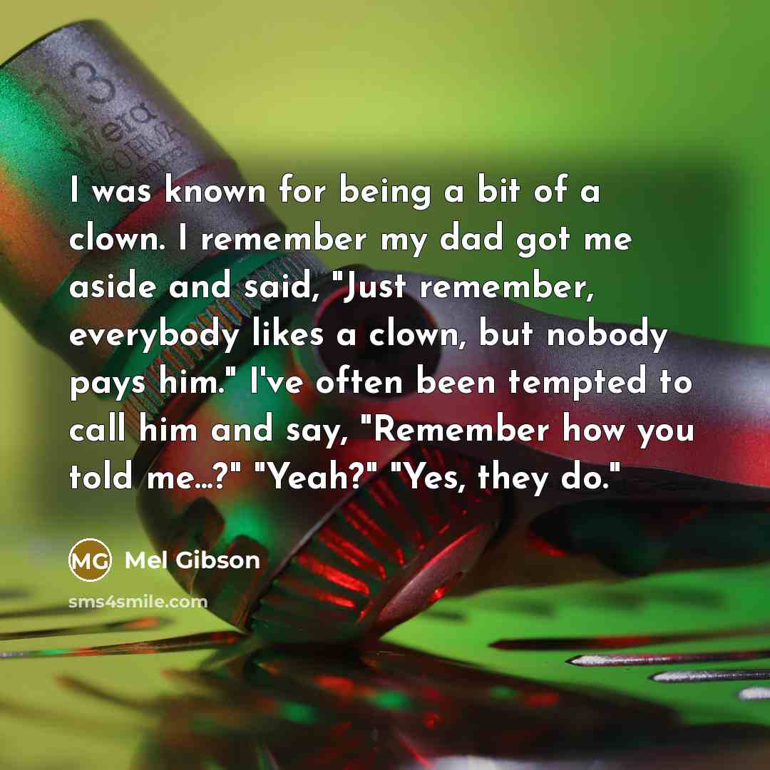 “I was known for being a bit of a clown. I remember my dad got me aside and said, "Just remember, everybody likes a clown, but nobody pays him." I've often been tempted to call him and say, "Remember how you told me...?" "Yeah?" "Yes, they do."” quote by Mel Gibson
