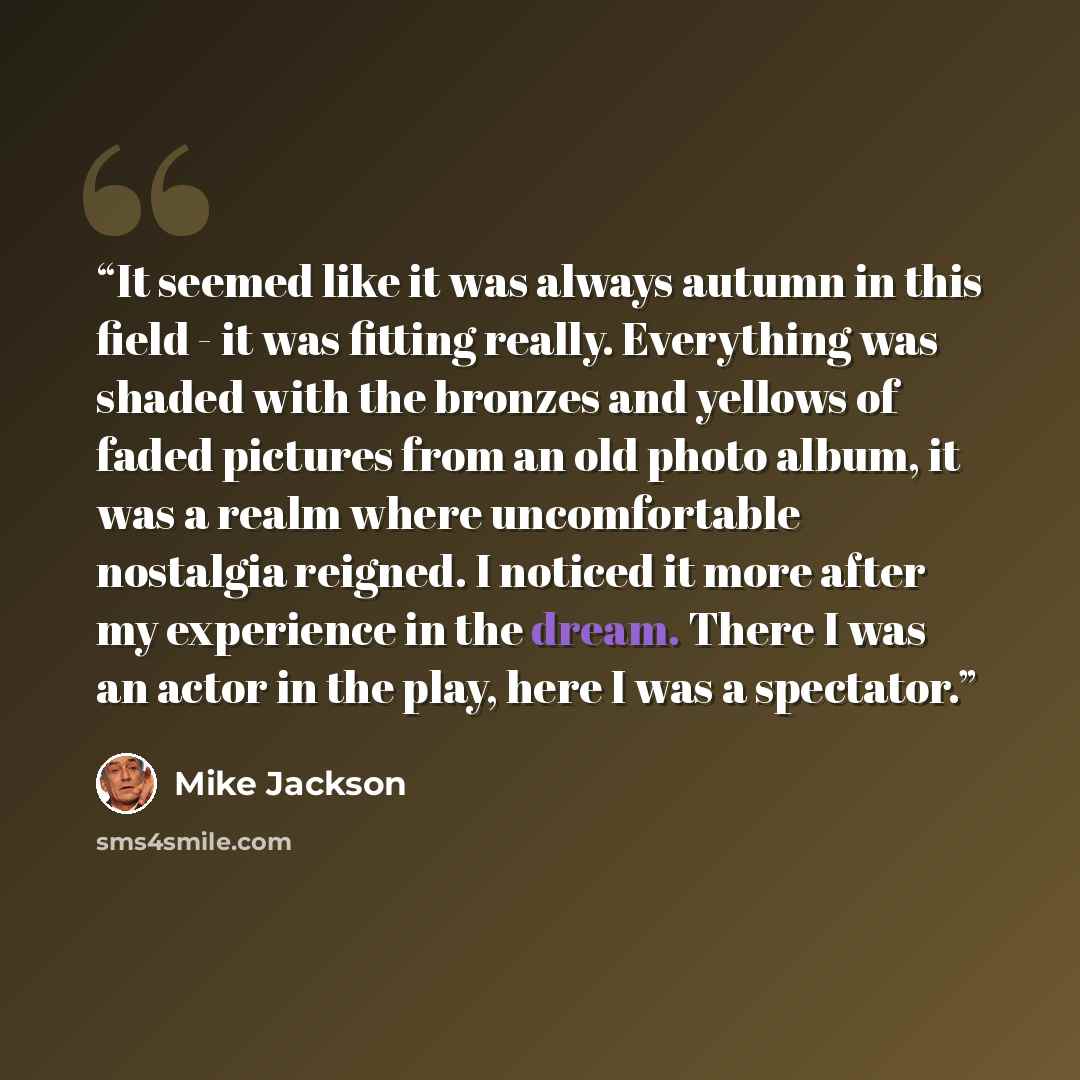 “It seemed like it was always autumn in this field - it was fitting really. Everything was shaded with the bronzes and yellows of faded pictures from an old photo album, it was a realm where uncomfortable nostalgia reigned. I noticed it more after my experience in the dream. There I was an actor in…” quote by Mike Jackson