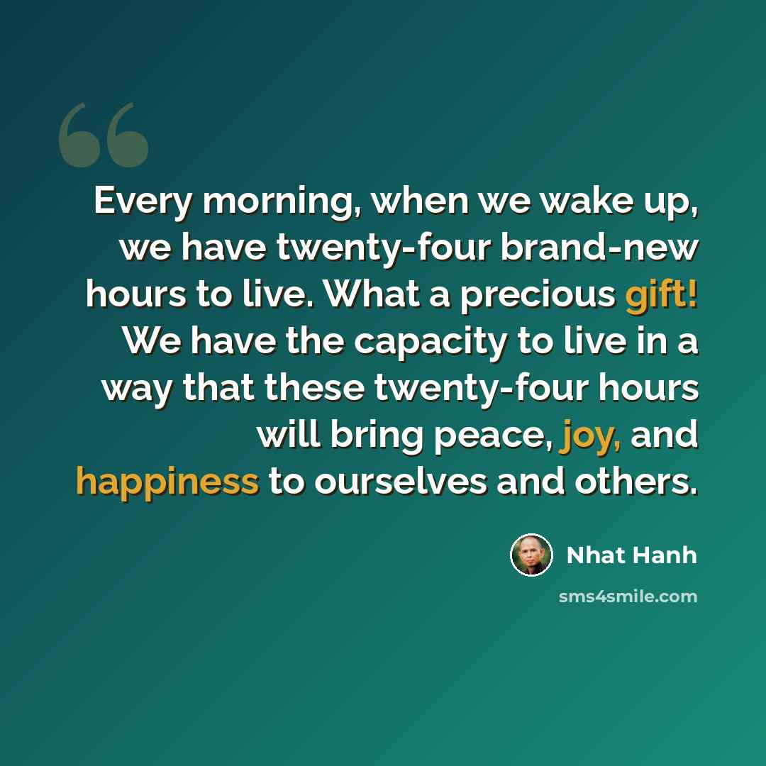 “Every morning, when we wake up, we have twenty-four brand-new hours to live. What a precious gift! We have the capacity to live in a way that these twenty-four hours will bring peace, joy, and happiness to ourselves and others.” quote by Nhat Hanh