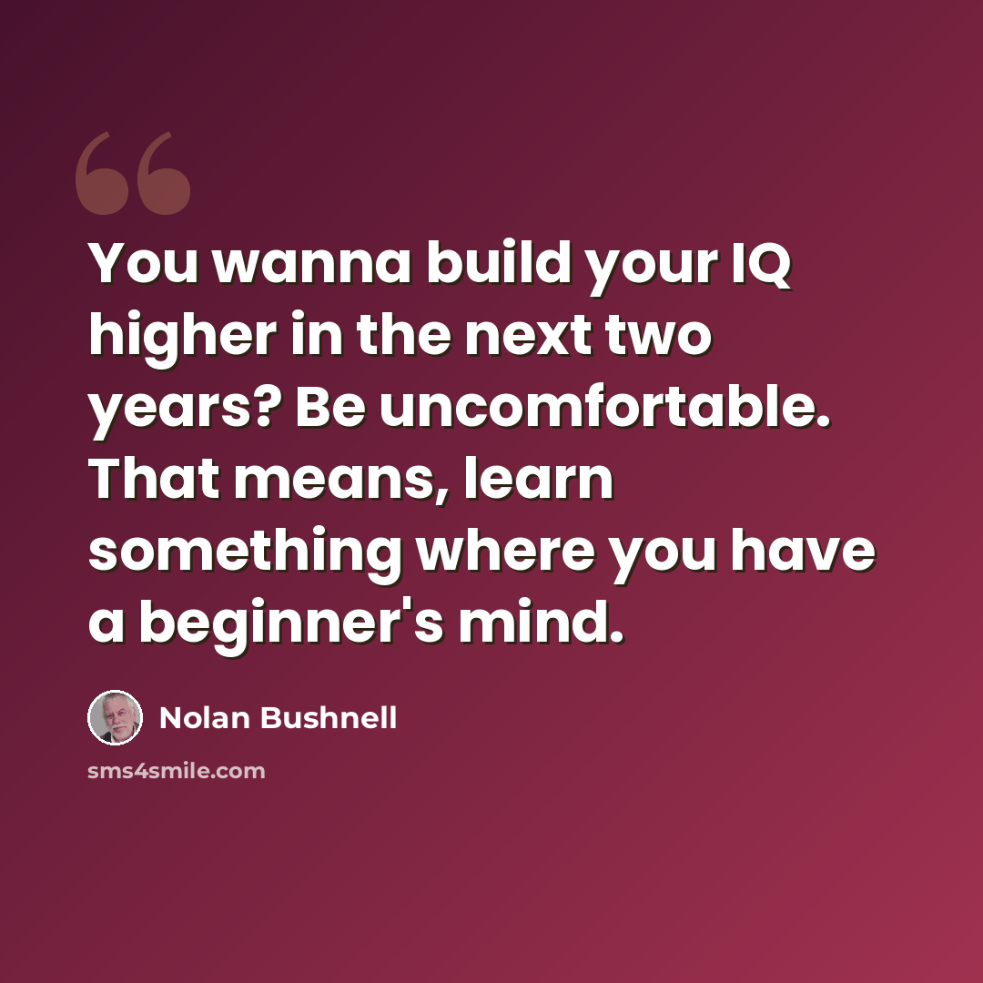 “You wanna build your IQ higher in the next two years? Be uncomfortable. That means, learn something where you have a beginner's mind.” quote by Nolan Bushnell