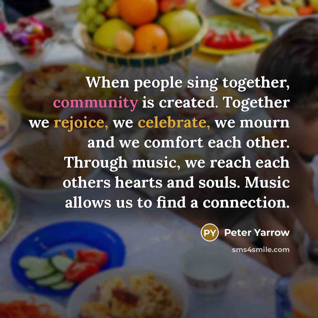 “When people sing together, community is created. Together we rejoice, we celebrate, we mourn and we comfort each other. Through music, we reach each others hearts and souls. Music allows us to find a connection.” quote by Peter Yarrow