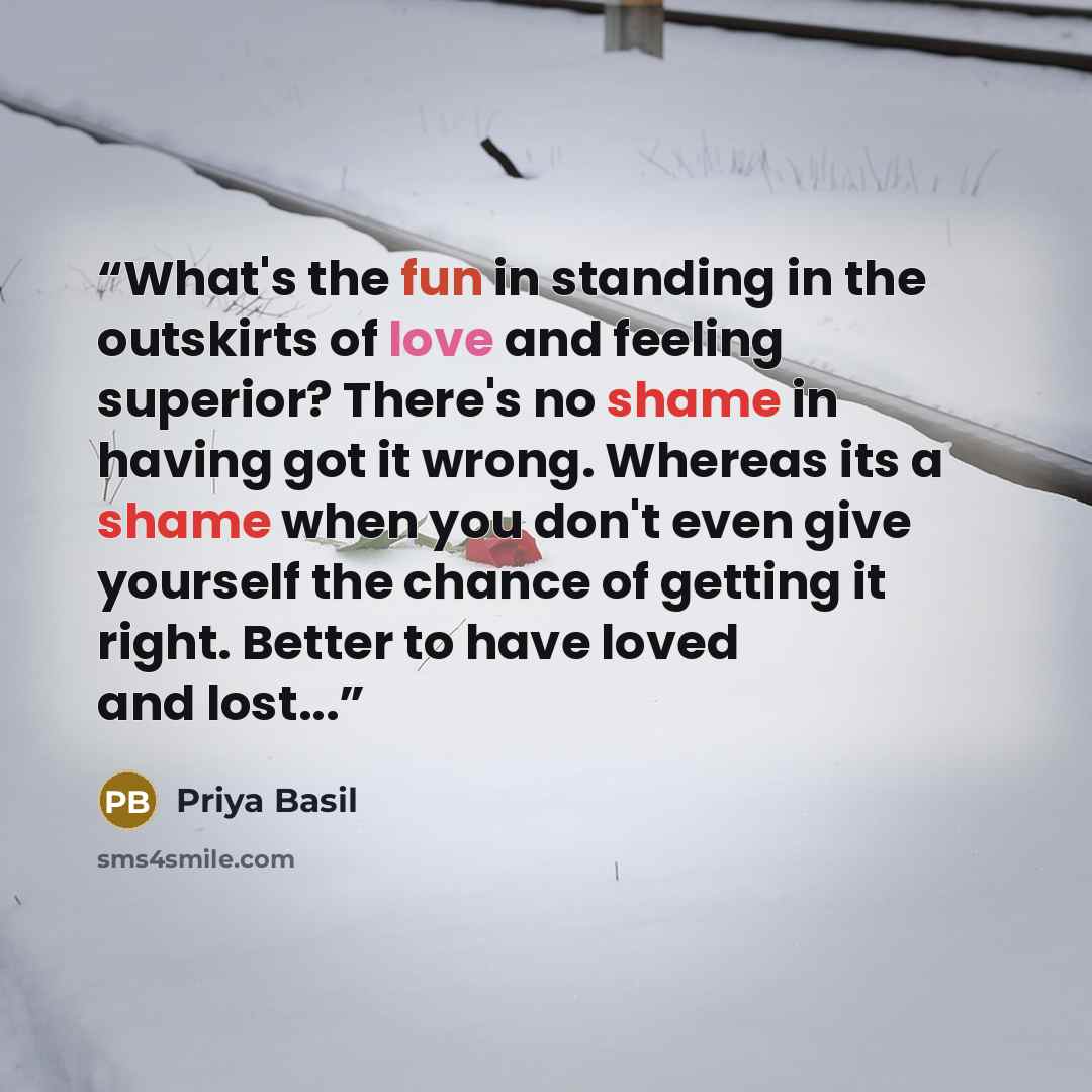 “What's the fun in standing in the outskirts of love and feeling superior? There's no shame in having got it wrong. Whereas its a shame when you don't even give yourself the chance of getting it right. Better to have loved and lost...” quote by Priya Basil