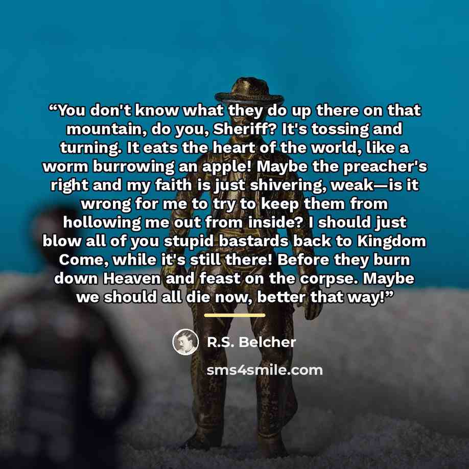 “You don't know what they do up there on that mountain, do you, Sheriff? It's tossing and turning. It eats the heart of the world, like a worm burrowing an apple! Maybe the preacher's right and my faith is just shivering, weak—is it wrong for me to try to keep them from hollowing me out from…” quote by R.S. Belcher