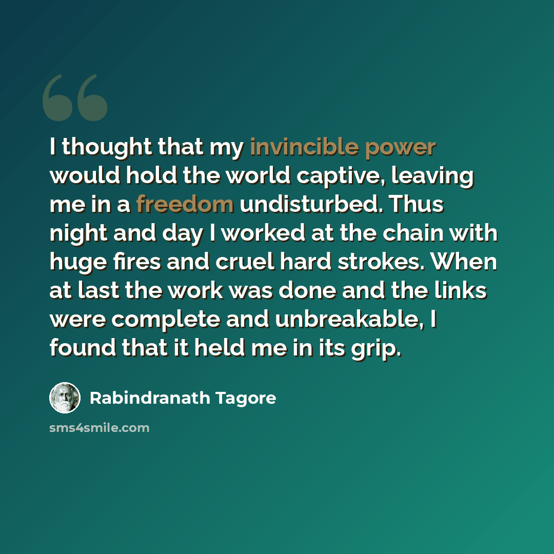 “I thought that my invincible power would hold the world captive, leaving me in a freedom undisturbed. Thus night and day I worked at the chain with huge fires and cruel hard strokes. When at last the work was done and the links were complete and unbreakable, I found that it held me in its grip.” quote by Rabindranath Tagore