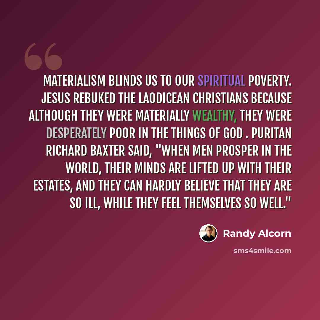 “Materialism blinds us to our spiritual poverty. Jesus rebuked the Laodicean Christians because although they were materially wealthy, they were desperately poor in the things of God . Puritan Richard Baxter said, "When men prosper in the world, their minds are lifted up with their estates, and…” quote by Randy Alcorn