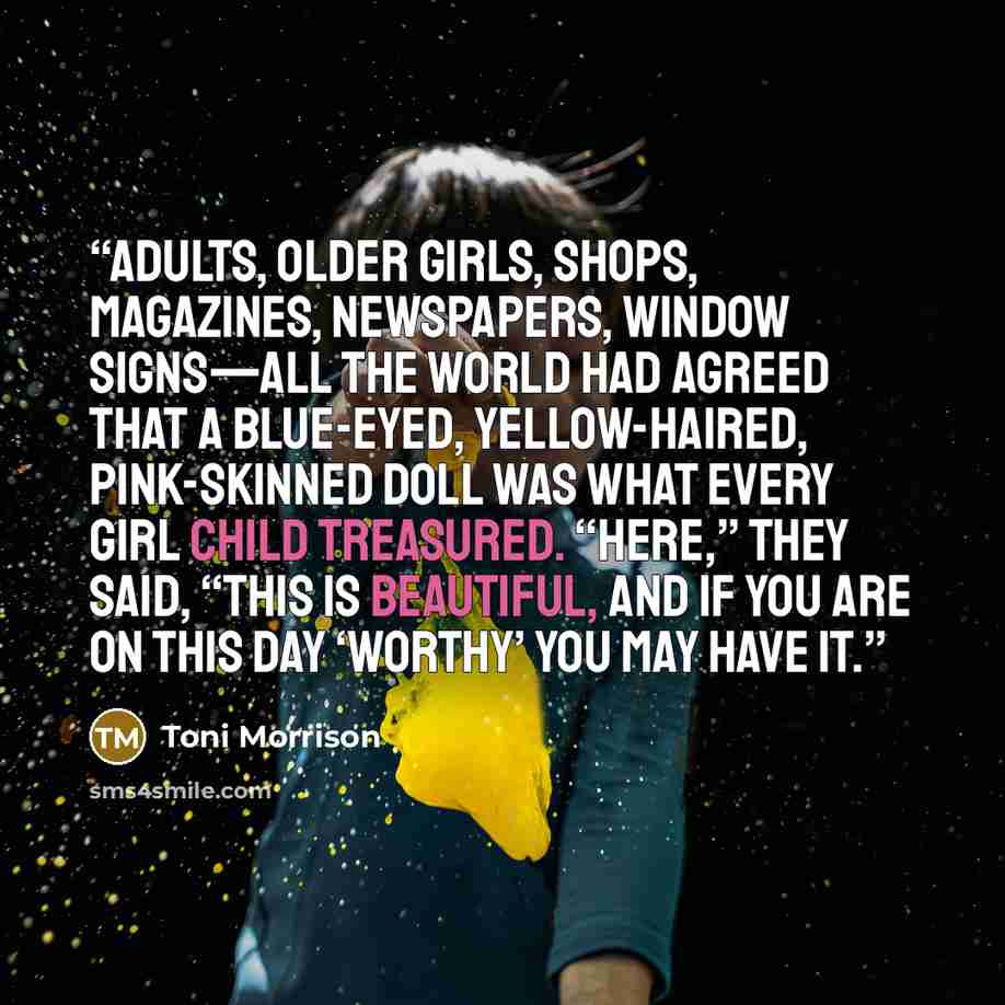 “Adults, older girls, shops, magazines, newspapers, window signs—all the world had agreed that a blue-eyed, yellow-haired, pink-skinned doll was what every girl child treasured. “Here,” they said, “this is beautiful, and if you are on this day ‘worthy’ you may have it.” quote by Toni Morrison