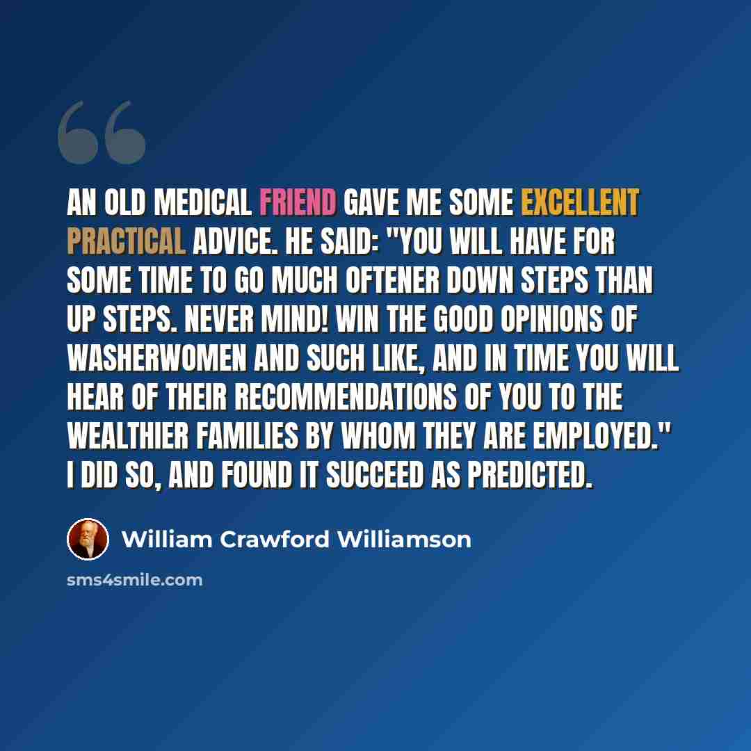 “An old medical friend gave me some excellent practical advice. He said: "You will have for some time to go much oftener down steps than up steps. Never mind! win the good opinions of washerwomen and such like, and in time you will hear of their recommendations of you to the wealthier families by…” quote by William Crawford Williamson
