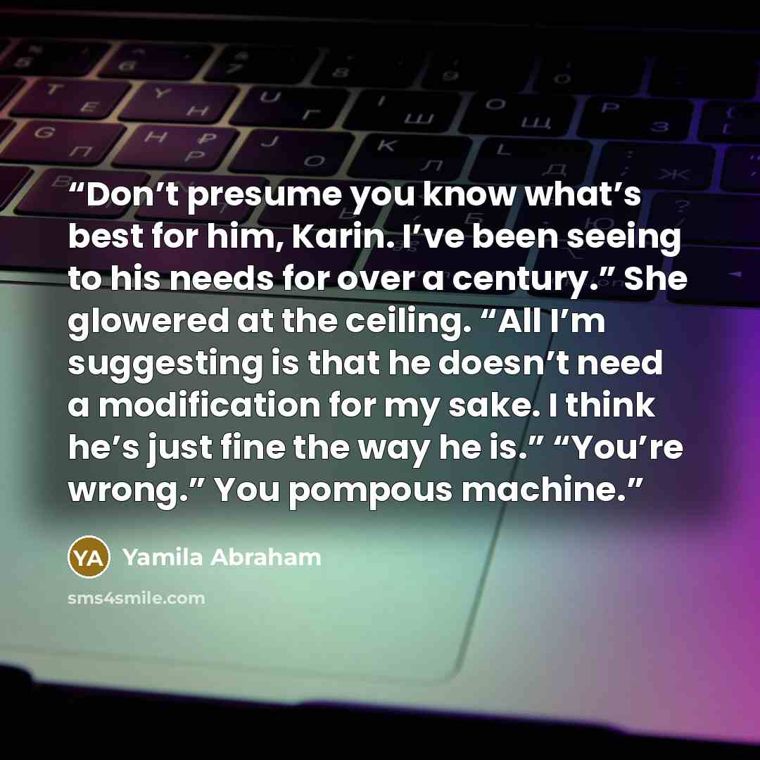 “Don’t presume you know what’s best for him, Karin. I’ve been seeing to his needs for over a century.” She glowered at the ceiling. “All I’m suggesting is that he doesn’t need a modification for my sake. I think he’s just fine the way he is.” “You’re wrong.” You pompous machine.” quote by Yamila Abraham