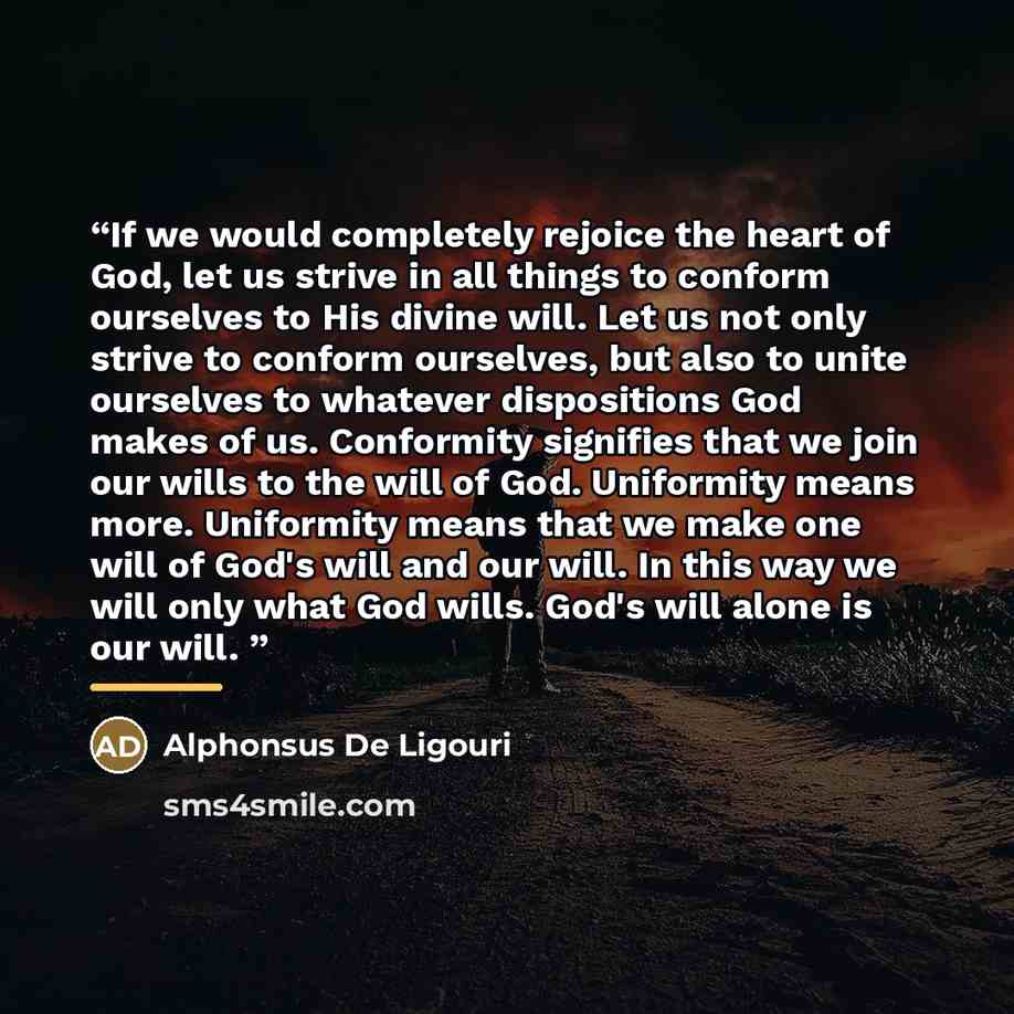“If we would completely rejoice the heart of God, let us strive in all things to conform ourselves to His divine will. Let us not only strive to conform ourselves, but also to unite ourselves to whatever dispositions God makes of us. Conformity signifies that we join our wills to the will of God…” quote by Alphonsus De Ligouri