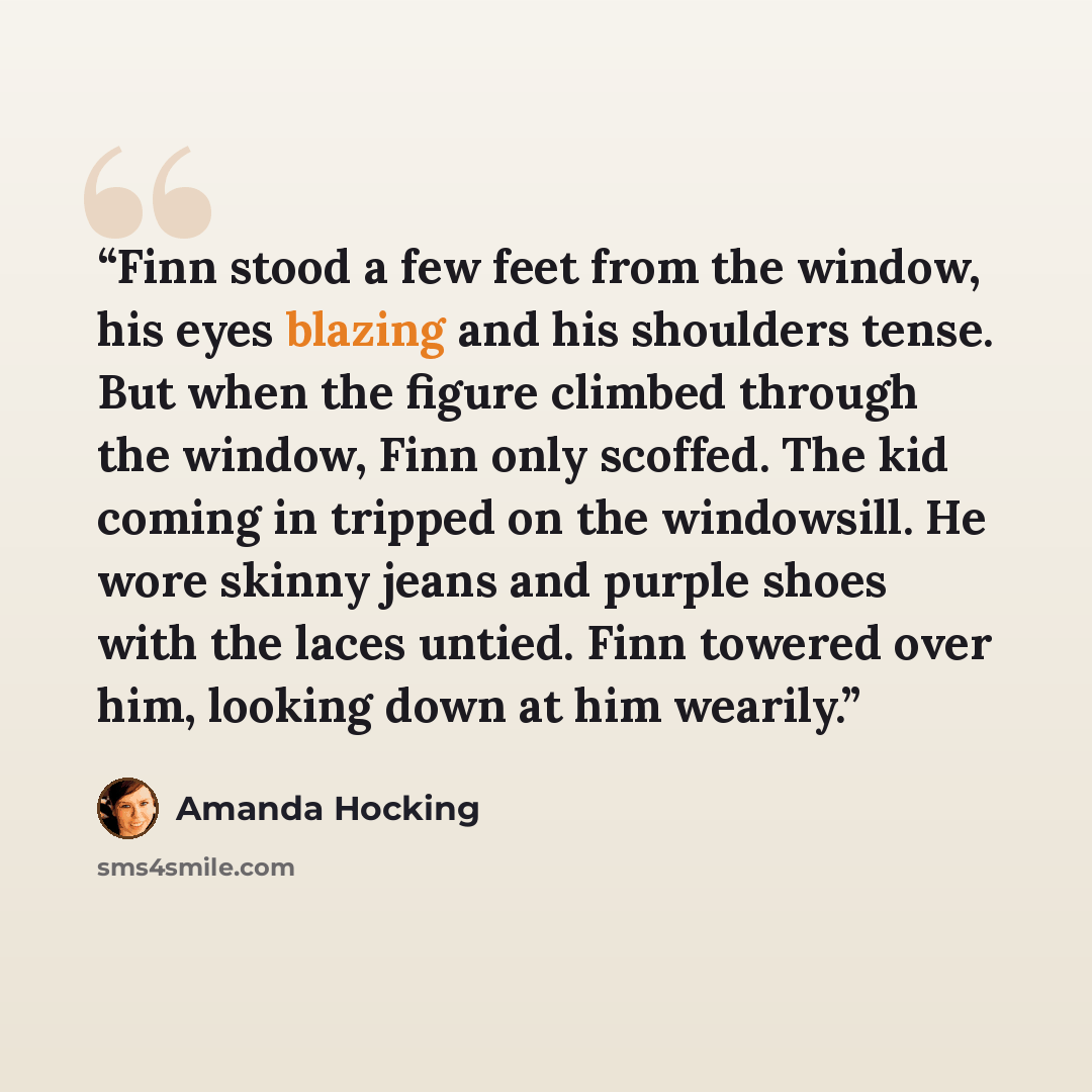 “Finn stood a few feet from the window, his eyes blazing and his shoulders tense. But when the figure climbed through the window, Finn only scoffed. The kid coming in tripped on the windowsill. He wore skinny jeans and purple shoes with the laces untied. Finn towered over him, looking down at him…” quote by Amanda Hocking