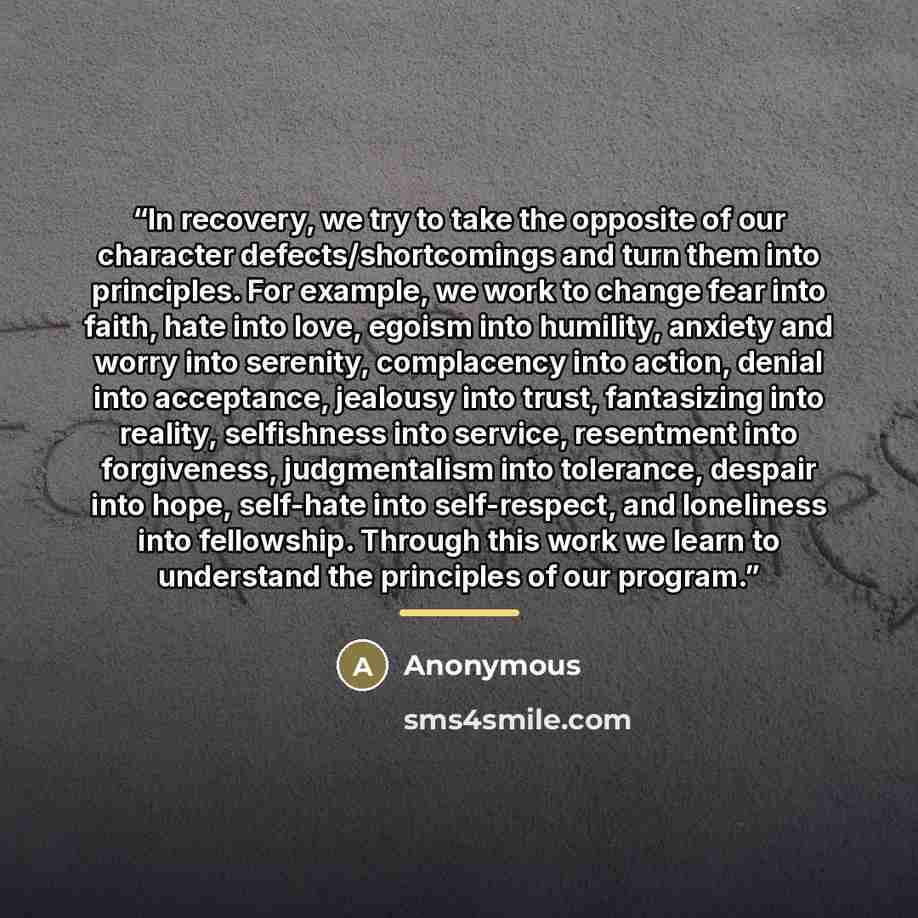 “In recovery, we try to take the opposite of our character defects/shortcomings and turn them into principles. For example, we work to change fear into faith, hate into love, egoism into humility, anxiety and worry into serenity, complacency into action, denial into acceptance, jealousy into trust…” quote by Anonymous
