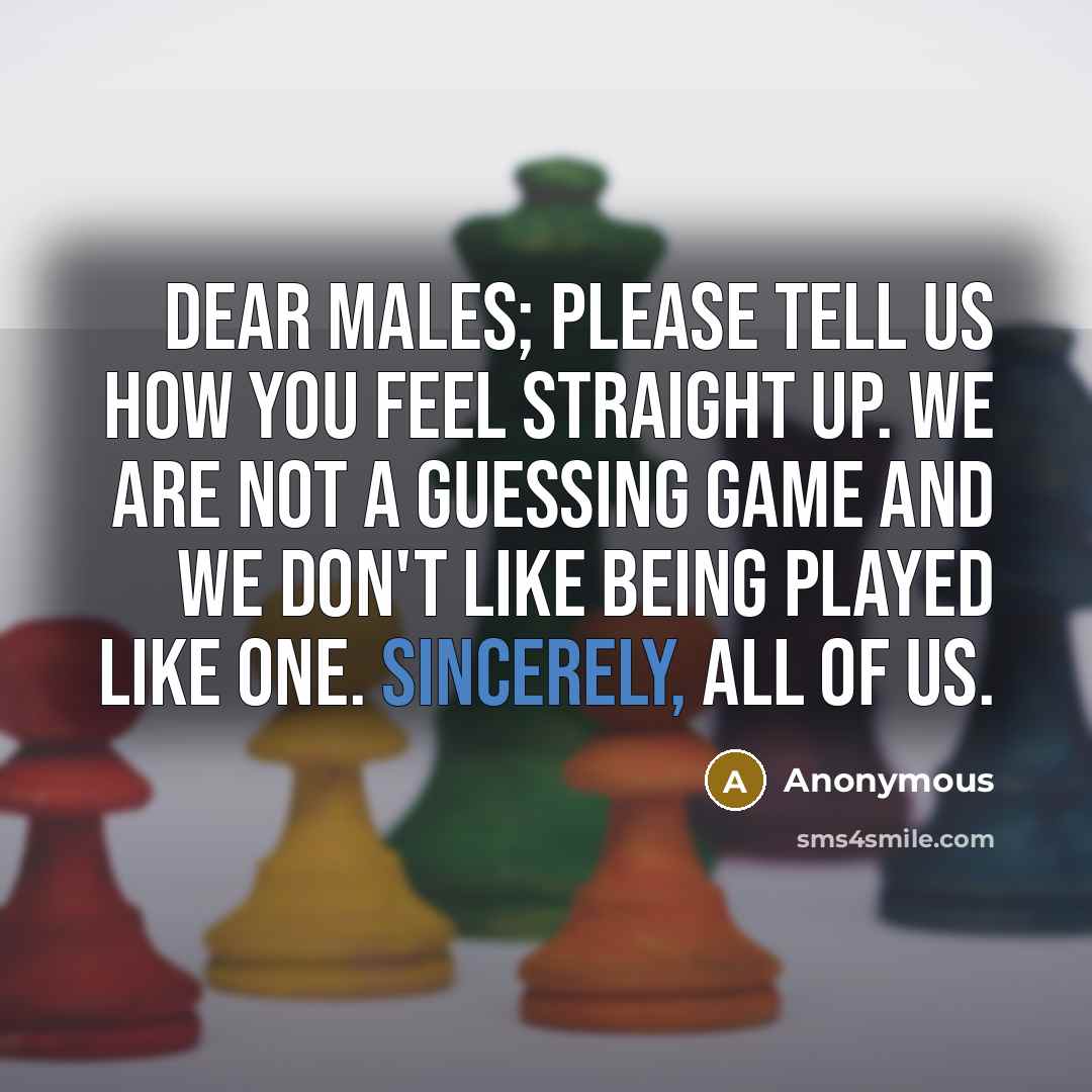 “Dear Males; please tell us how you feel straight up. We are not a guessing game and we don't like being played like one. Sincerely, all of us.” quote by Anonymous