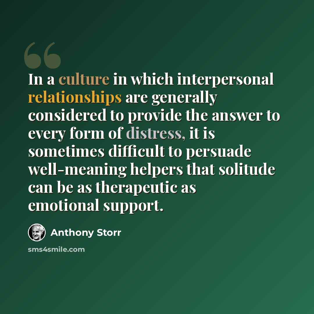 “In a culture in which interpersonal relationships are generally considered to provide the answer to every form of distress, it is sometimes difficult to persuade well-meaning helpers that solitude can be as therapeutic as emotional support.” quote by Anthony Storr