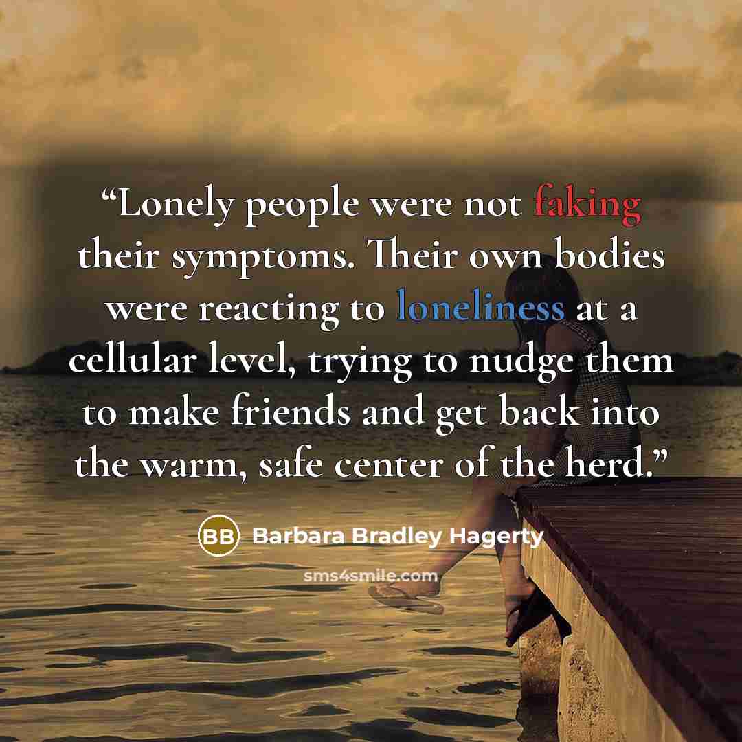 “Lonely people were not faking their symptoms. Their own bodies were reacting to loneliness at a cellular level, trying to nudge them to make friends and get back into the warm, safe center of the herd.” quote by Barbara Bradley Hagerty