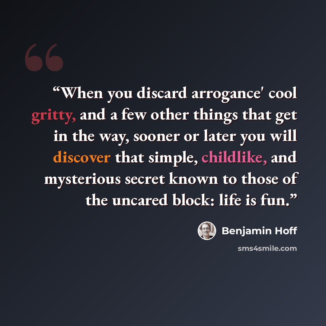 “When you discard arrogance' cool gritty, and a few other things that get in the way, sooner or later you will discover that simple, childlike, and mysterious secret known to those of the uncared block: life is fun.” quote by Benjamin Hoff