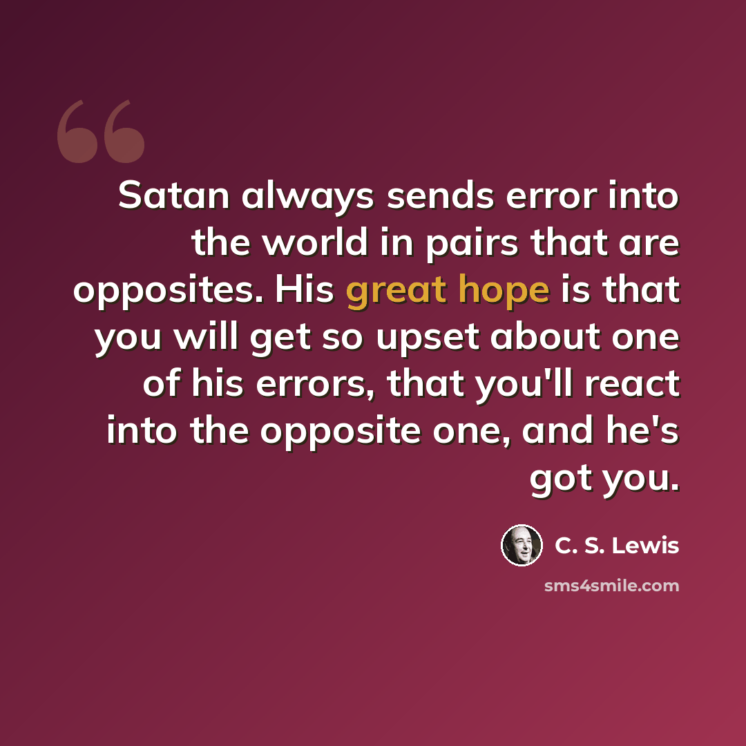 “Satan always sends error into the world in pairs that are opposites. His great hope is that you will get so upset about one of his errors, that you'll react into the opposite one, and he's got you.” quote by C. S. Lewis