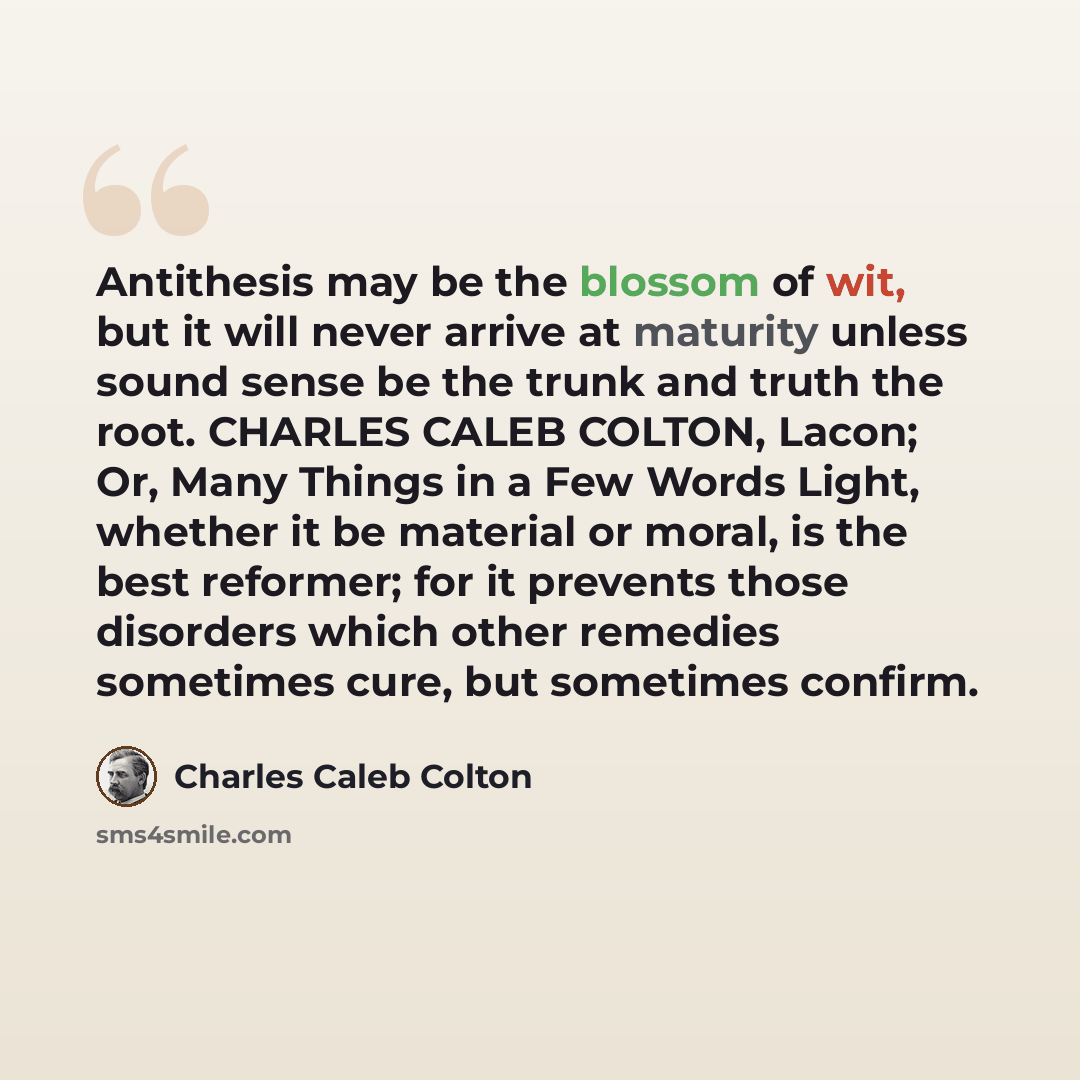 “Antithesis may be the blossom of wit, but it will never arrive at maturity unless sound sense be the trunk and truth the root. CHARLES CALEB COLTON, Lacon; Or, Many Things in a Few Words Light, whether it be material or moral, is the best reformer; for it prevents those disorders which other…” quote by Charles Caleb Colton