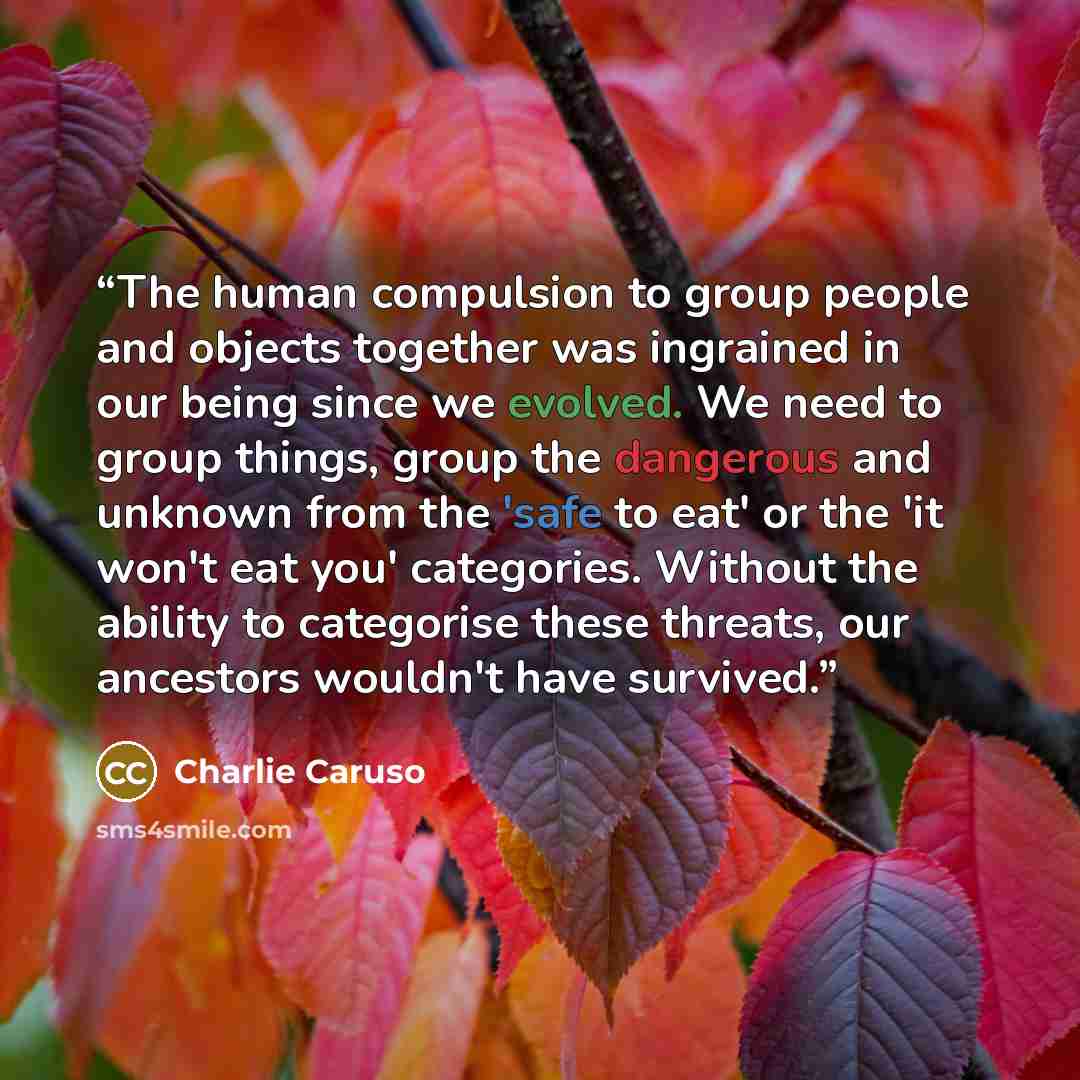 “The human compulsion to group people and objects together was ingrained in our being since we evolved. We need to group things, group the dangerous and unknown from the 'safe to eat' or the 'it won't eat you' categories. Without the ability to categorise these threats, our ancestors wouldn't have…” quote by Charlie Caruso