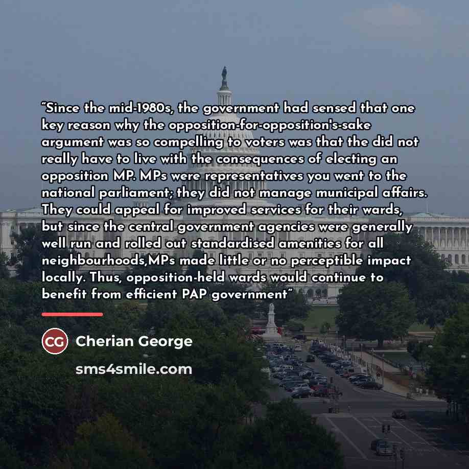 “Since the mid-1980s, the government had sensed that one key reason why the opposition-for-opposition's-sake argument was so compelling to voters was that the did not really have to live with the consequences of electing an opposition MP. MPs were representatives you went to the national…” quote by Cherian George