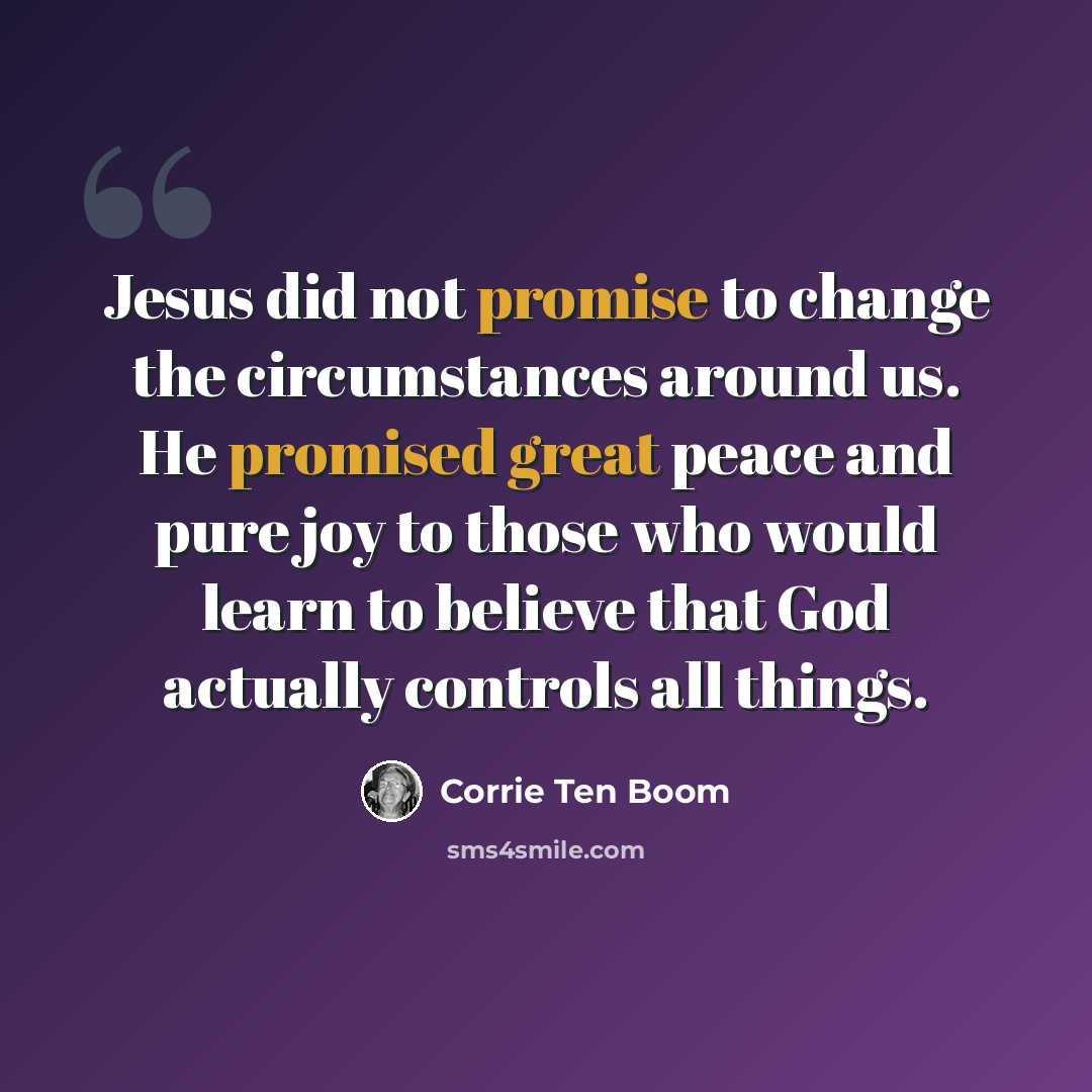 “Jesus did not promise to change the circumstances around us. He promised great peace and pure joy to those who would learn to believe that God actually controls all things.” quote by Corrie Ten Boom