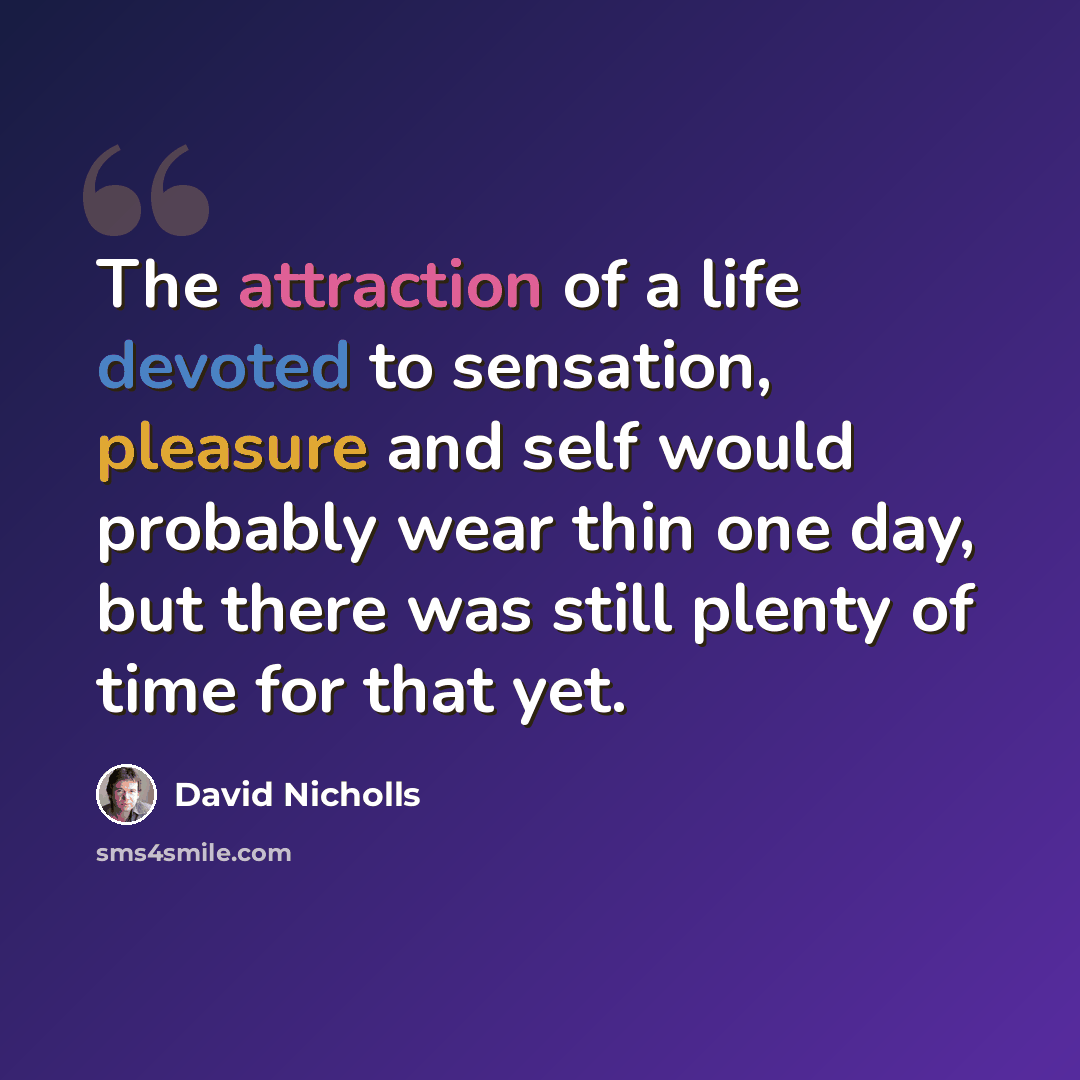 “The attraction of a life devoted to sensation, pleasure and self would probably wear thin one day, but there was still plenty of time for that yet.” quote by David Nicholls
