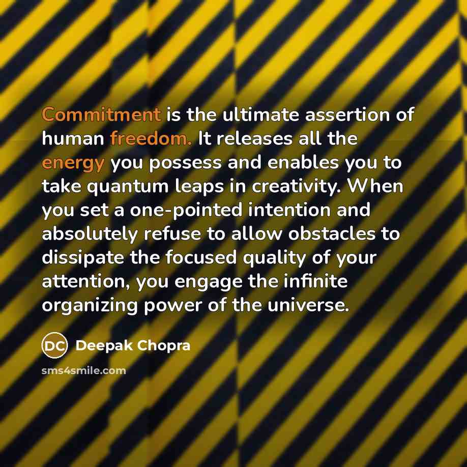 “Commitment is the ultimate assertion of human freedom. It releases all the energy you possess and enables you to take quantum leaps in creativity. When you set a one-pointed intention and absolutely refuse to allow obstacles to dissipate the focused quality of your attention, you engage the…” quote by Deepak Chopra