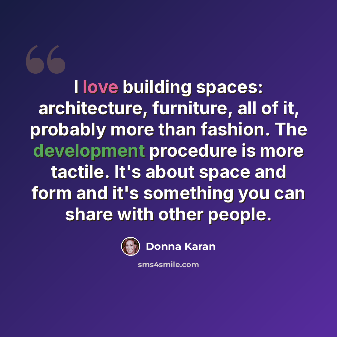 “I love building spaces: architecture, furniture, all of it, probably more than fashion. The development procedure is more tactile. It's about space and form and it's something you can share with other people.” quote by Donna Karan